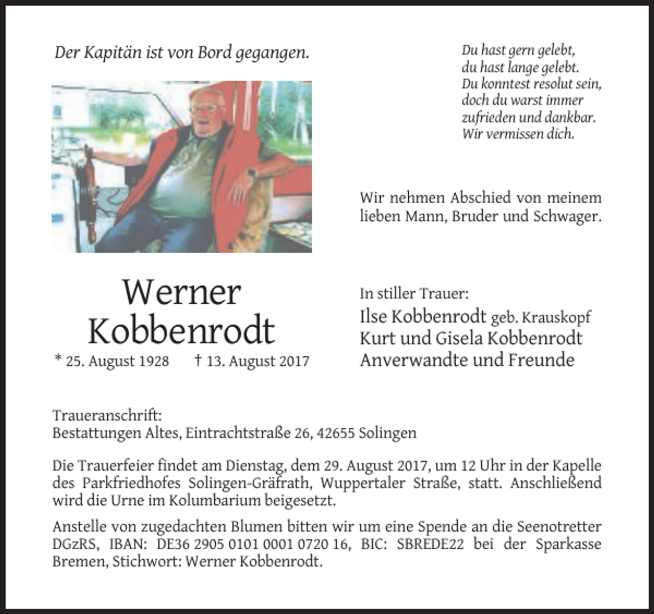 <p>Du hast gern gelebt,<br />du hast lange gelebt.<br />Du konntest resolut sein,<br />doch du warst immer<br />zufrieden und dankbar.<br />Wir vermissen dich.</p><p>Der Kapitän ist von Bord gegangen.</p><p>Wir nehmen Abschied von meinem<br />lieben Mann, Bruder und Schwager.</p><p>Werner<br />Kobbenrodt<br />* 25. August 1928</p><p>† 13. August 2017</p><p>In stiller Trauer:</p><p>Ilse Kobbenrodt geb. Krauskopf<br />Kurt und Gisela Kobbenrodt<br />Anverwandte und Freunde</p><p>Traueranschrift:<br />Bestattungen Altes, Eintrachtstraße 26, 42655 Solingen<br />Die Trauerfeier findet am Dienstag, dem 29. August 2017, um 12 Uhr in der Kapelle<br />des Parkfriedhofes Solingen-Gräfrath, Wuppertaler Straße, statt. Anschließend<br />wird die Urne im Kolumbarium beigesetzt.<br />Anstelle von zugedachten Blumen bitten wir um eine Spende an die Seenotretter<br />DGzRS, IBAN: DE36 2905 0101 0001 0720 16, BIC: SBREDE22 bei der Sparkasse<br />Bremen, Stichwort: Werner Kobbenrodt.</p>