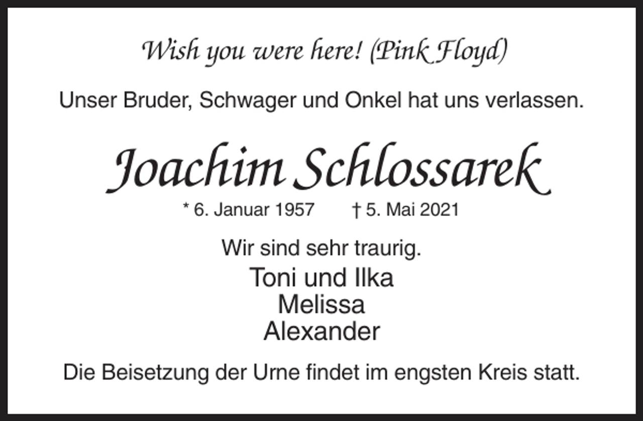 <p>Wish you were here! (Pink Floyd)<br />Unser Bruder, Schwager und Onkel hat uns verlassen.</p><p>Joachim Schlossarek<br />* 6. Januar 1957</p><p>† 5. Mai 2021</p><p>Wir sind sehr traurig.</p><p>Toni und Ilka<br />Melissa<br />Alexander<br />Die Beisetzung der Urne findet im engsten Kreis statt.</p>