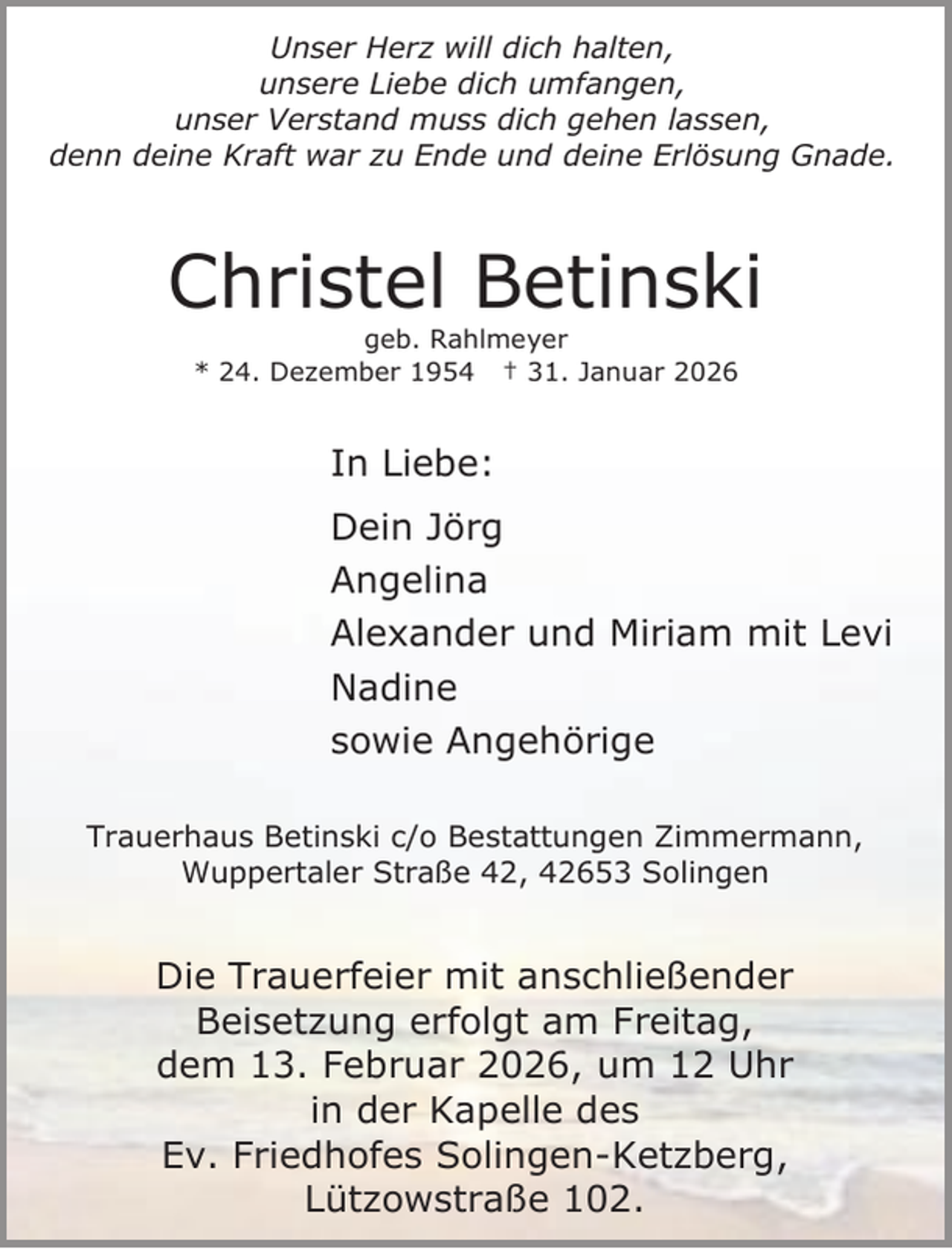 <p>Unser Herz will dich halten,<br />unsere Liebe dich umfangen,<br />unser Verstand muss dich gehen lassen,<br />denn deine Kraft war zu Ende und deine Erlösung Gnade.</p><p>Christel Betinski<br />geb. Rahlmeyer<br />* 24. Dezember 1954 † 31. Januar 2026</p><p>In Liebe:<br />Dein Jörg<br />Angelina<br />Alexander und Miriam mit Levi<br />Nadine<br />sowie Angehörige<br />Trauerhaus Betinski c/o Bestattungen Zimmermann,<br />Wuppertaler Straße 42, 42653 Solingen</p><p>Die Trauerfeier mit anschließender<br />Beisetzung erfolgt am Freitag,<br />dem 13. Februar 2026, um 12 Uhr<br />in der Kapelle des<br />Ev. Friedhofes Solingen-Ketzberg,<br />Lützowstraße 102.</p>