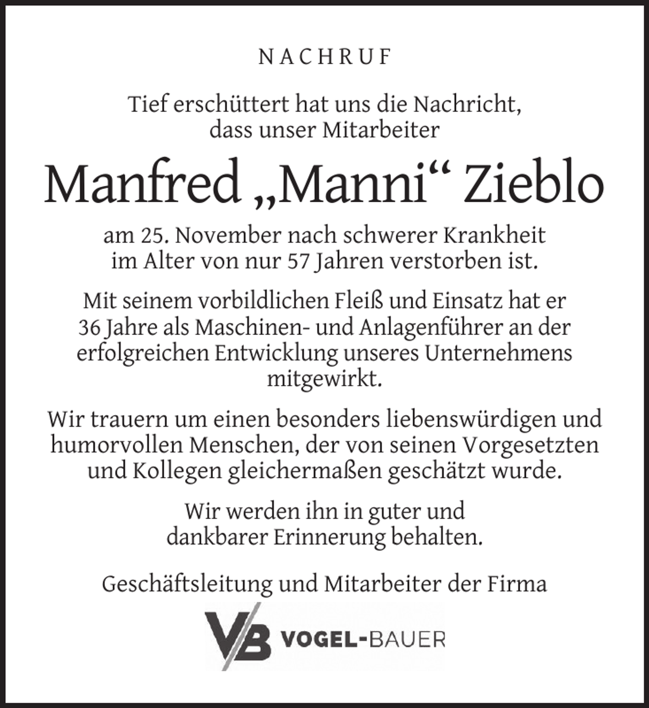 <p>NACHRUF<br />Tief erschüttert hat uns die Nachricht,<br />dass unser Mitarbeiter</p><p>Manfred „Manni“ Zieblo<br />am 25. November nach schwerer Krankheit<br />im Alter von nur 57 Jahren verstorben ist.</p><p>Mit seinem vorbildlichen Fleiß und Einsatz hat er<br />36 Jahre als Maschinen- und Anlagenführer an der<br />erfolgreichen Entwicklung unseres Unternehmens<br />mitgewirkt.<br />Wir trauern um einen besonders liebenswürdigen und<br />humorvollen Menschen, der von seinen Vorgesetzten<br />und Kollegen gleichermaßen geschätzt wurde.<br />Wir werden ihn in guter und<br />dankbarer Erinnerung behalten.<br />Geschäftsleitung und Mitarbeiter der Firma</p>