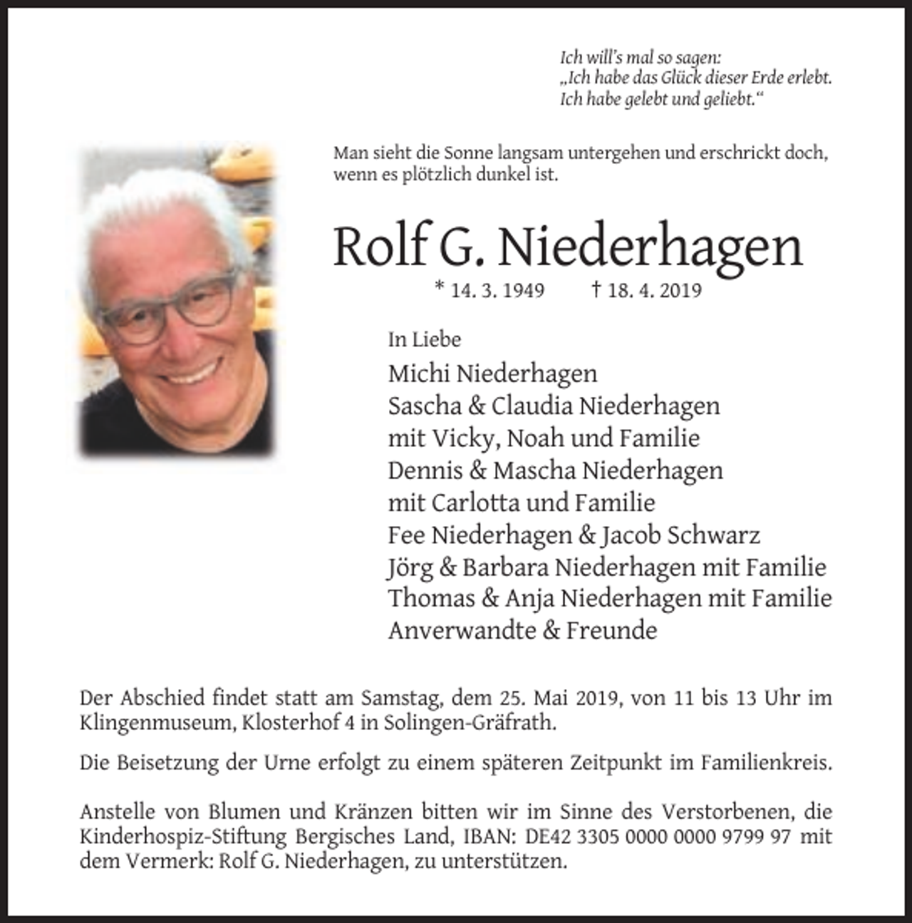 <p>Ich will’s mal so sagen:<br />„Ich habe das Glück dieser Erde erlebt.<br />Ich habe gelebt und geliebt.“</p><p>Man sieht die Sonne langsam untergehen und erschrickt doch,<br />wenn es plötzlich dunkel ist.</p><p>Rolf G. Niederhagen<br />* 14. 3. 1949</p><p>† 18. 4. 2019</p><p>In Liebe</p><p>Michi Niederhagen<br />Sascha &amp; Claudia Niederhagen<br />mit Vicky, Noah und Familie<br />Dennis &amp; Mascha Niederhagen<br />mit Carlotta und Familie<br />Fee Niederhagen &amp; Jacob Schwarz<br />Jörg &amp; Barbara Niederhagen mit Familie<br />Thomas &amp; Anja Niederhagen mit Familie<br />Anverwandte &amp; Freunde<br />Der Abschied findet statt am Samstag, dem 25. Mai 2019, von 11 bis 13 Uhr im<br />Klingenmuseum, Klosterhof 4 in Solingen-Gräfrath.<br />Die Beisetzung der Urne erfolgt zu einem späteren Zeitpunkt im Familienkreis.<br />Anstelle von Blumen und Kränzen bitten wir im Sinne des Verstorbenen, die<br />Kinderhospiz-Stiftung Bergisches Land, IBAN: DE42 3305 9797 mit<br />dem Vermerk: Rolf G. Niederhagen, zu unterstützen.</p>