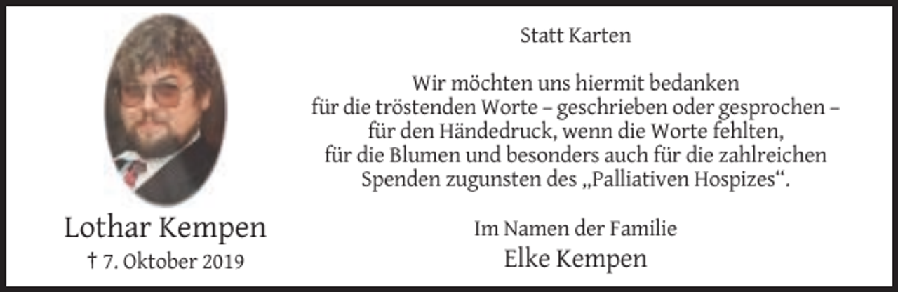 <p>Statt Karten<br />Wir möchten uns hiermit bedanken<br />für die tröstenden Worte – geschrieben oder gesprochen –<br />für den Händedruck, wenn die Worte fehlten,<br />für die Blumen und besonders auch für die zahlreichen<br />Spenden zugunsten des „Palliativen Hospizes“.</p><p>Lothar Kempen</p><p>Im Namen der Familie</p><p>† 7. Oktober 2019</p><p>Elke Kempen</p>