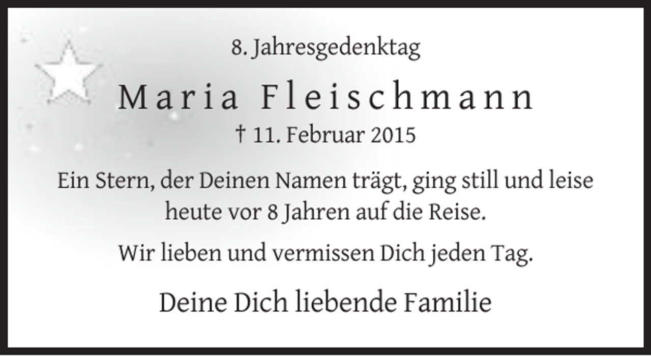 <p>8. Jahresgedenktag</p><p>Maria Fleischmann<br />† 11. Februar 2015<br />Ein Stern, der Deinen Namen trägt, ging still und leise<br />heute vor 8 Jahren auf die Reise.<br />Wir lieben und vermissen Dich jeden Tag.</p><p>Deine Dich liebende Familie</p>