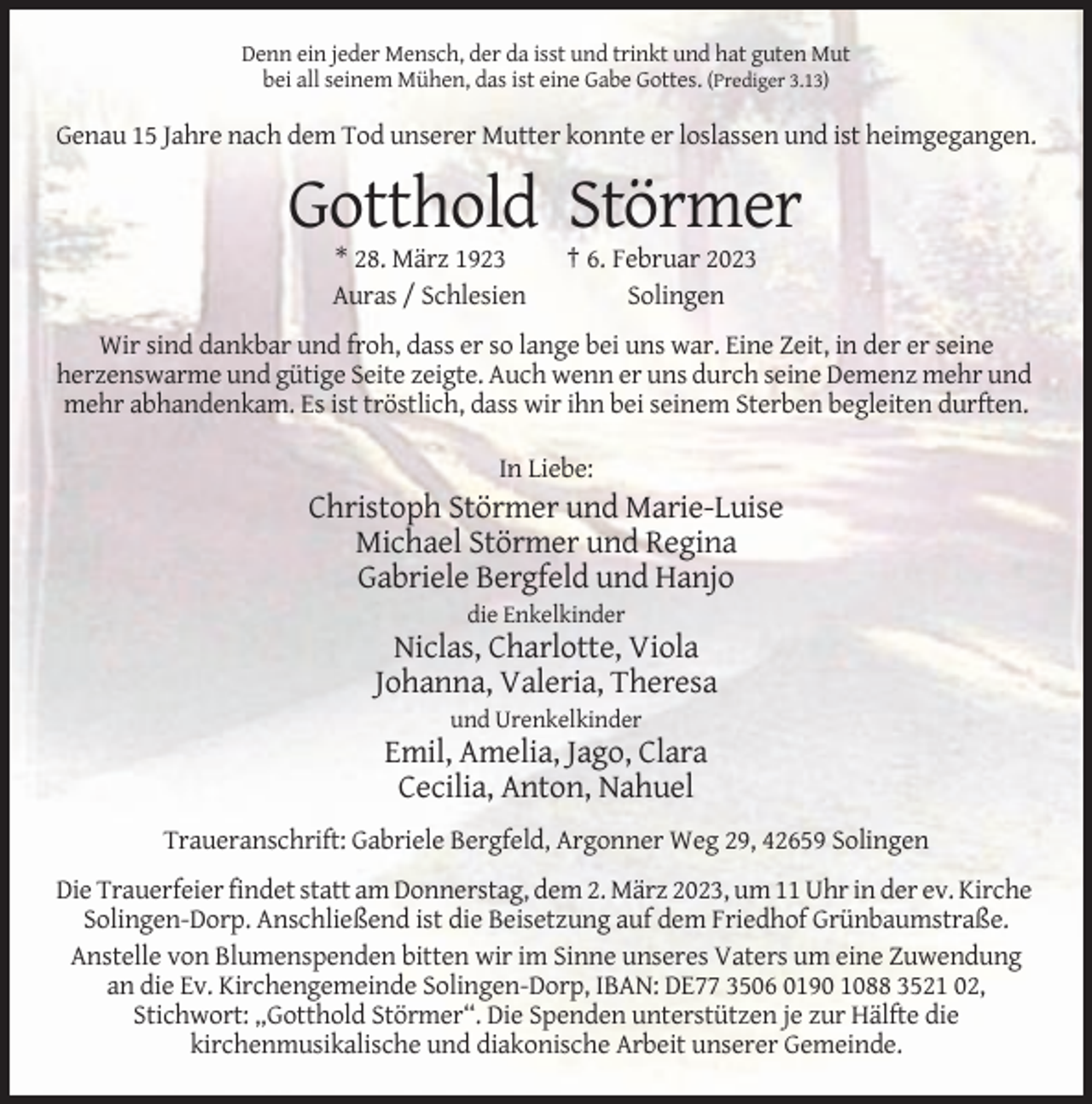 <p>Denn ein jeder Mensch, der da isst und trinkt und hat guten Mut<br />bei all seinem Mühen, das ist eine Gabe Gottes. (Prediger 3.13)</p><p>Genau 15 Jahre nach dem Tod unserer Mutter konnte er loslassen und ist heimgegangen.</p><p>Gotthold Störmer<br />* 28. März 1923<br />Auras / Schlesien</p><p>† 6. Februar 2023<br />Solingen</p><p>Wir sind dankbar und froh, dass er so lange bei uns war. Eine Zeit, in der er seine<br />herzenswarme und gütige Seite zeigte. Auch wenn er uns durch seine Demenz mehr und<br />mehr abhandenkam. Es ist tröstlich, dass wir ihn bei seinem Sterben begleiten durften.<br />In Liebe:</p><p>Christoph Störmer und Marie-Luise<br />Michael Störmer und Regina<br />Gabriele Bergfeld und Hanjo<br />die Enkelkinder</p><p>Niclas, Charlotte, Viola<br />Johanna, Valeria, Theresa<br />und Urenkelkinder</p><p>Emil, Amelia, Jago, Clara<br />Cecilia, Anton, Nahuel<br />Traueranschrift: Gabriele Bergfeld, Argonner Weg 29, 42659 Solingen<br />Die Trauerfeier findet statt am Donnerstag, dem 2. März 2023, um 11 Uhr in der ev. Kirche<br />Solingen-Dorp. Anschließend ist die Beisetzung auf dem Friedhof Grünbaumstraße.<br />Anstelle von Blumenspenden bitten wir im Sinne unseres Vaters um eine Zuwendung<br />an die Ev. Kirchengemeinde Solingen-Dorp, IBAN: DE77 3506 0190 1088 3521 02,<br />Stichwort: „Gotthold Störmer“. Die Spenden unterstützen je zur Hälfte die<br />kirchenmusikalische und diakonische Arbeit unserer Gemeinde.</p>