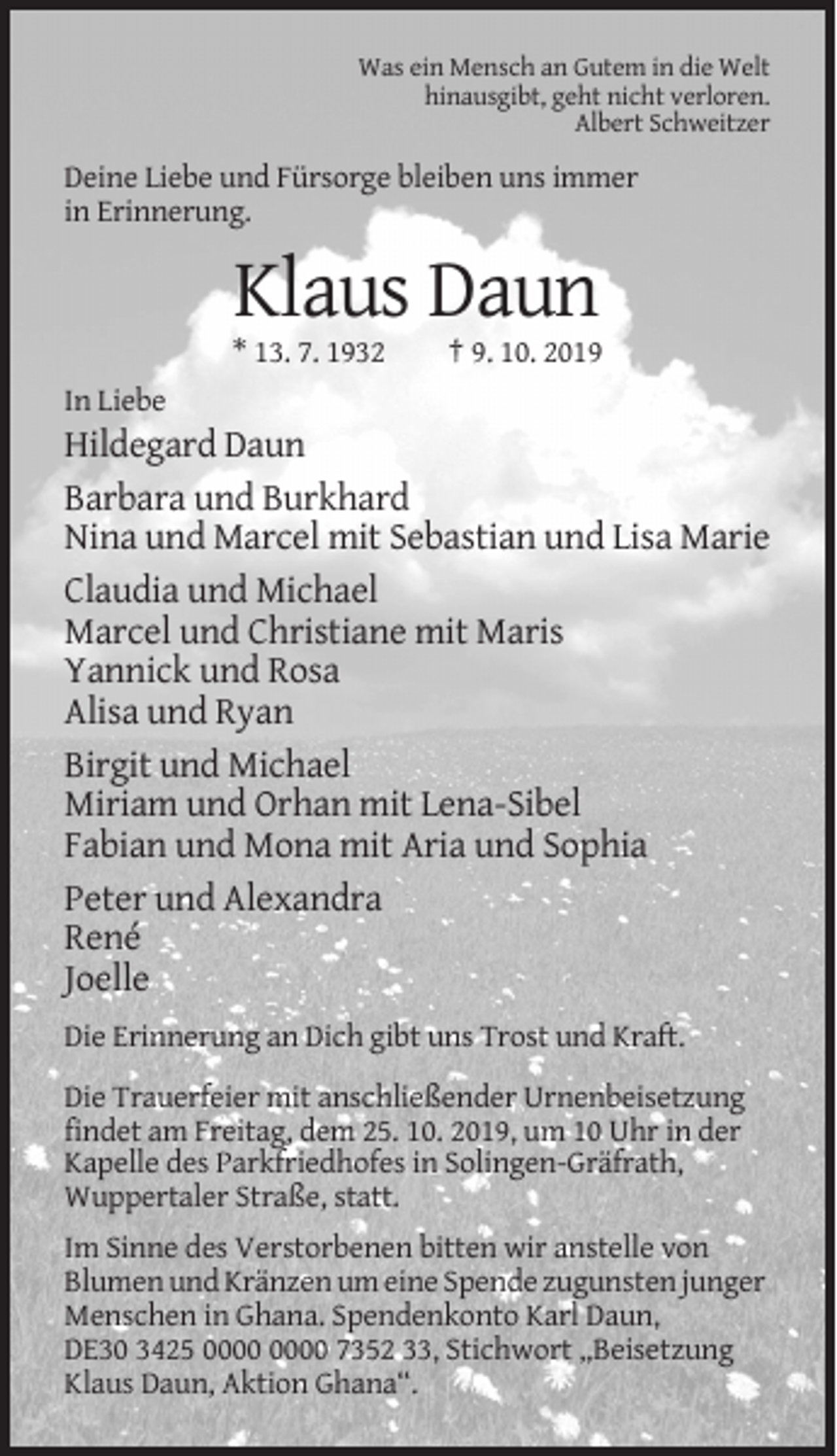 <p>Was ein Mensch an Gutem in die Welt<br />hinausgibt, geht nicht verloren.<br />Albert Schweitzer</p><p>Deine Liebe und Fürsorge bleiben uns immer<br />in Erinnerung.</p><p>Klaus Daun<br />* 13. 7. 1932</p><p>† 9. 10. 2019</p><p>In Liebe</p><p>Hildegard Daun<br />Barbara und Burkhard<br />Nina und Marcel mit Sebastian und Lisa Marie<br />Claudia und Michael<br />Marcel und Christiane mit Maris<br />Yannick und Rosa<br />Alisa und Ryan<br />Birgit und Michael<br />Miriam und Orhan mit Lena-Sibel<br />Fabian und Mona mit Aria und Sophia<br />Peter und Alexandra<br />René<br />Joelle<br />Die Erinnerung an Dich gibt uns Trost und Kraft.<br />Die Trauerfeier mit anschließender Urnenbeisetzung<br />findet am Freitag, dem 25. 10. 2019, um 10 Uhr in der<br />Kapelle des Parkfriedhofes in Solingen-Gräfrath,<br />Wuppertaler Straße, statt.<br />Im Sinne des Verstorbenen bitten wir anstelle von<br />Blumen und Kränzen um eine Spende zugunsten junger<br />Menschen in Ghana. Spendenkonto Karl Daun,<br />DE30 3425 7352 33, Stichwort „Beisetzung<br />Klaus Daun, Aktion Ghana“.</p>