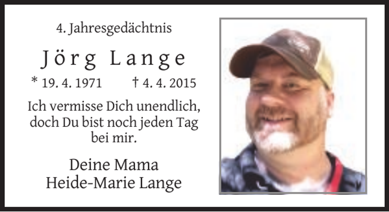 <p>4. Jahresgedächtnis</p><p>Jörg Lange<br />* 19. 4. 1971</p><p>† 4. 4. 2015</p><p>Ich vermisse Dich unendlich,<br />doch Du bist noch jeden Tag<br />bei mir.</p><p>Deine Mama<br />Heide-Marie Lange</p>