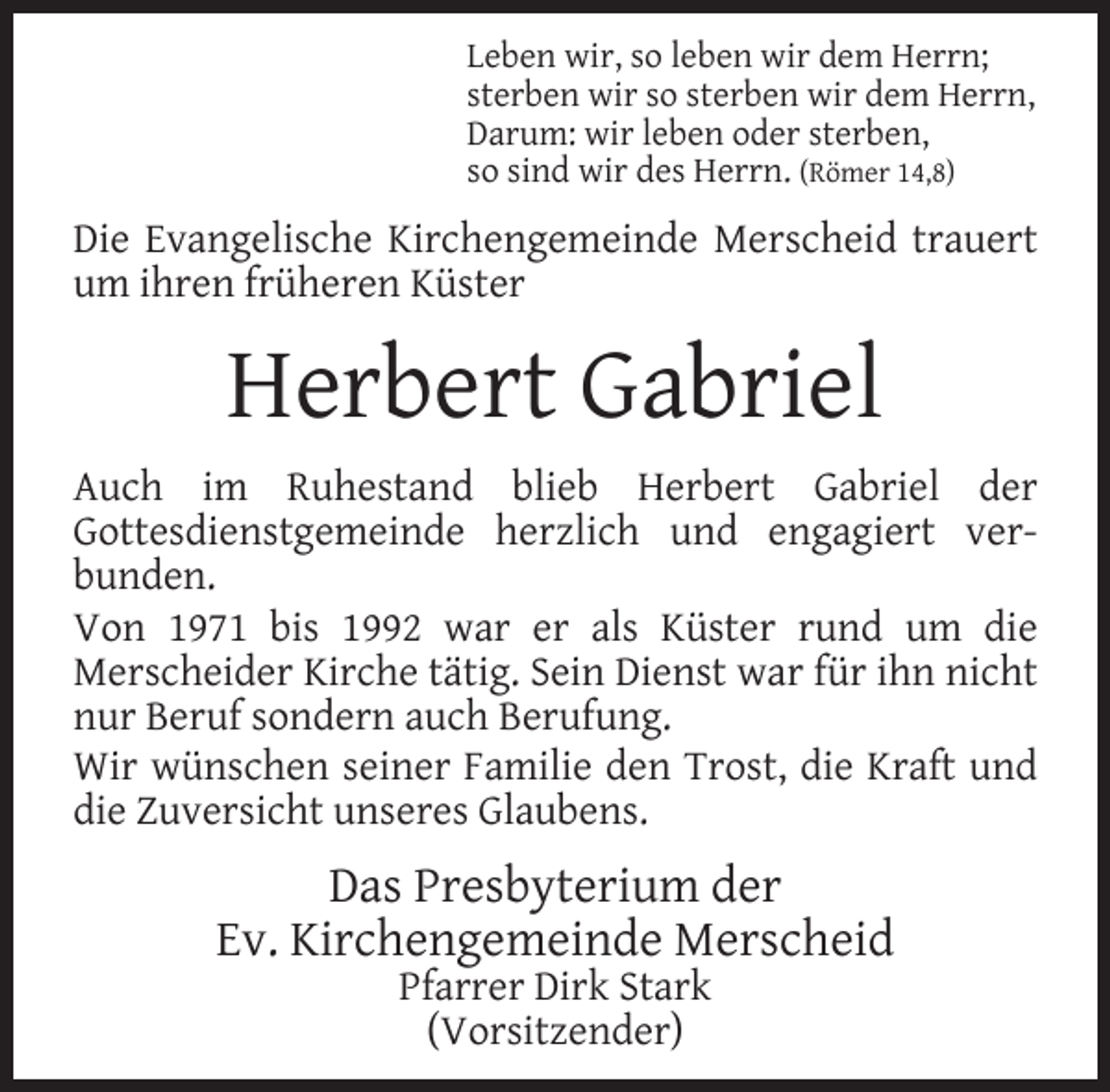 <p>Leben wir, so leben wir dem Herrn;<br />sterben wir so sterben wir dem Herrn,<br />Darum: wir leben oder sterben,<br />so sind wir des Herrn. (Römer 14,8)</p><p>Die Evangelische Kirchengemeinde Merscheid trauert<br />um ihren früheren Küster</p><p>Herbert Gabriel<br />Auch im Ruhestand blieb Herbert Gabriel der<br />Gottesdienstgemeinde herzlich und engagiert verbunden.<br />Von 1971 bis 1992 war er als Küster rund um die<br />Merscheider Kirche tätig. Sein Dienst war für ihn nicht<br />nur Beruf sondern auch Berufung.<br />Wir wünschen seiner Familie den Trost, die Kraft und<br />die Zuversicht unseres Glaubens.</p><p>Das Presbyterium der<br />Ev. Kirchengemeinde Merscheid<br />Pfarrer Dirk Stark<br />(Vorsitzender)</p>
