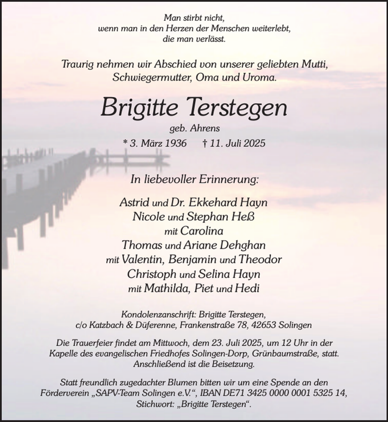 <p>Man stirbt nicht,<br />wenn man in den Herzen der Menschen weiterlebt,<br />die man verlässt.</p><p>Traurig nehmen wir Abschied von unserer geliebten Mutti,<br />Schwiegermutter, Oma und Uroma.</p><p>Brigitte Terstegen<br />geb. Ahrens</p><p>* 3. März 1936</p><p>† 11. Juli 2025</p><p>In liebevoller Erinnerung:<br />Astrid und Dr. Ekkehard Hayn<br />Nicole und Stephan Heß<br />mit Carolina<br />Thomas und Ariane Dehghan<br />mit Valentin, Benjamin und Theodor<br />Christoph und Selina Hayn<br />mit Mathilda, Piet und Hedi<br />Kondolenzanschrift: Brigitte Terstegen,<br />c/o Katzbach &amp; Düferenne, Frankenstraße 78, 42653 Solingen<br />Die Trauerfeier findet am Mittwoch, dem 23. Juli 2025, um 12 Uhr in der<br />Kapelle des evangelischen Friedhofes Solingen-Dorp, Grünbaumstraße, statt.<br />Anschließend ist die Beisetzung.<br />Statt freundlich zugedachter Blumen bitten wir um eine Spende an den<br />Förderverein „SAPV-Team Solingen e.V.“, IBAN DE71 3425 01 5325 14,<br />Stichwort: „Brigitte Terstegen“.</p>