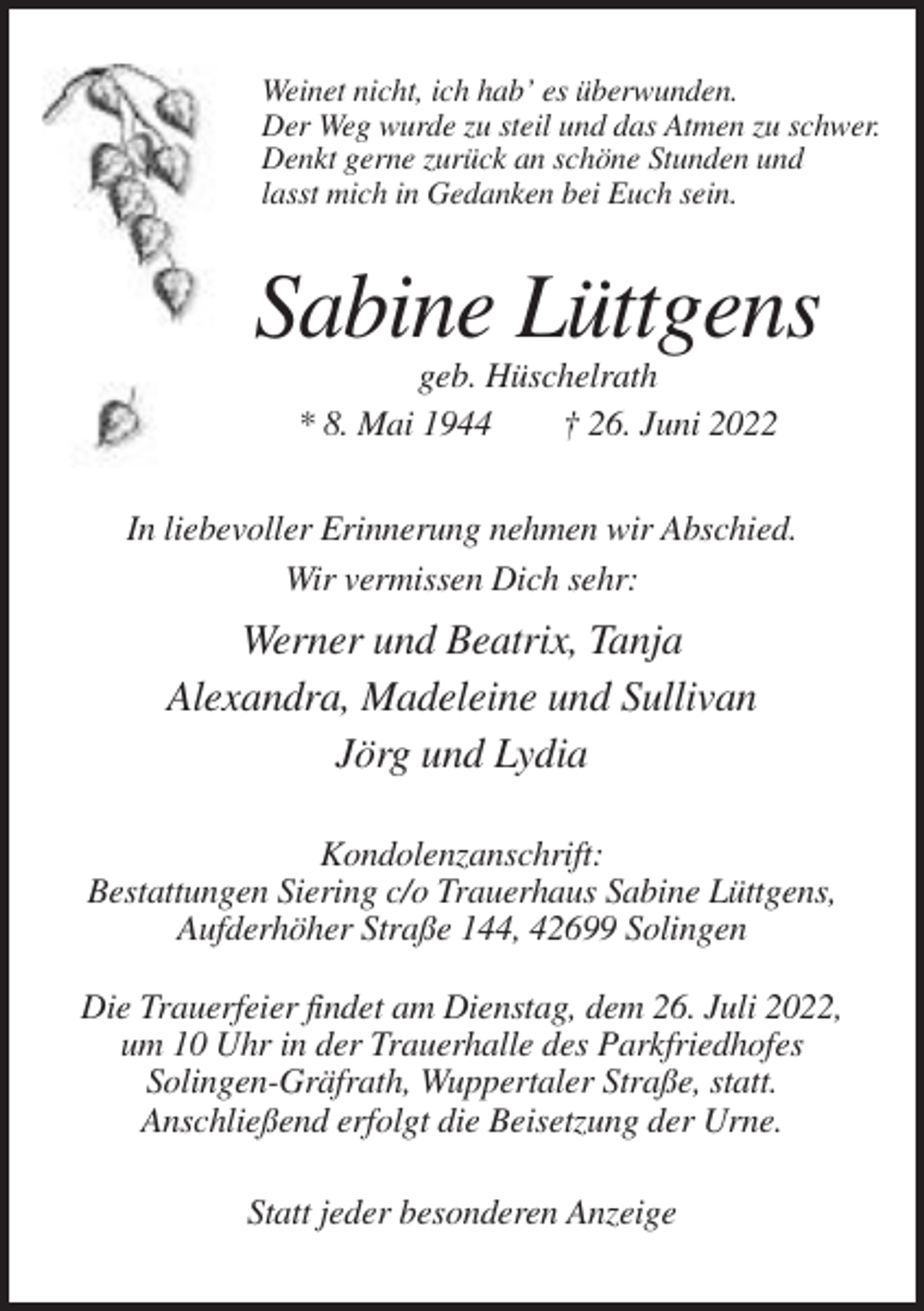 <p>Weinet nicht, ich hab’ es überwunden.<br />Der Weg wurde zu steil und das Atmen zu schwer.<br />Denkt gerne zurück an schöne Stunden und<br />lasst mich in Gedanken bei Euch sein.</p><p>Sabine Lüttgens<br />geb. Hüschelrath<br />* 8. Mai 1944<br />† 26. Juni 2022<br />In liebevoller Erinnerung nehmen wir Abschied.<br />Wir vermissen Dich sehr:</p><p>Werner und Beatrix, Tanja<br />Alexandra, Madeleine und Sullivan<br />Jörg und Lydia<br />Kondolenzanschrift:<br />Bestattungen Siering c/o Trauerhaus Sabine Lüttgens,<br />Aufderhöher Straße 144, 42699 Solingen<br />Die Trauerfeier findet am Dienstag, dem 26. Juli 2022,<br />um 10 Uhr in der Trauerhalle des Parkfriedhofes<br />Solingen-Gräfrath, Wuppertaler Straße, statt.<br />Anschließend erfolgt die Beisetzung der Urne.<br />Statt jeder besonderen Anzeige</p>
