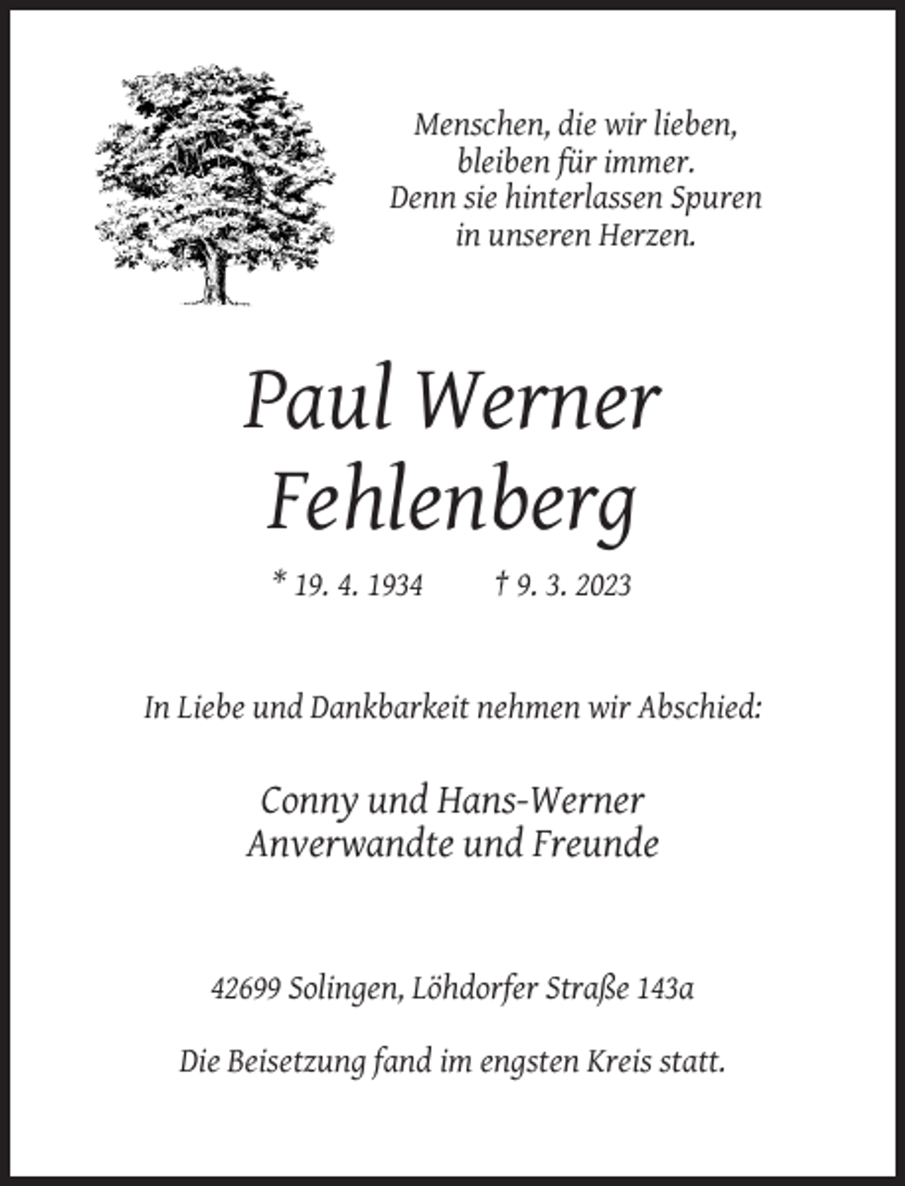 <p>Menschen, die wir lieben,<br />bleiben für immer.<br />Denn sie hinterlassen Spuren<br />in unseren Herzen.</p><p>Paul Werner<br />Fehlenberg<br />* 19. 4. 1934</p><p>† 9. 3. 2023</p><p>In Liebe und Dankbarkeit nehmen wir Abschied:</p><p>Conny und Hans-Werner<br />Anverwandte und Freunde</p><p>42699 Solingen, Löhdorfer Straße 143a<br />Die Beisetzung fand im engsten Kreis statt.</p>