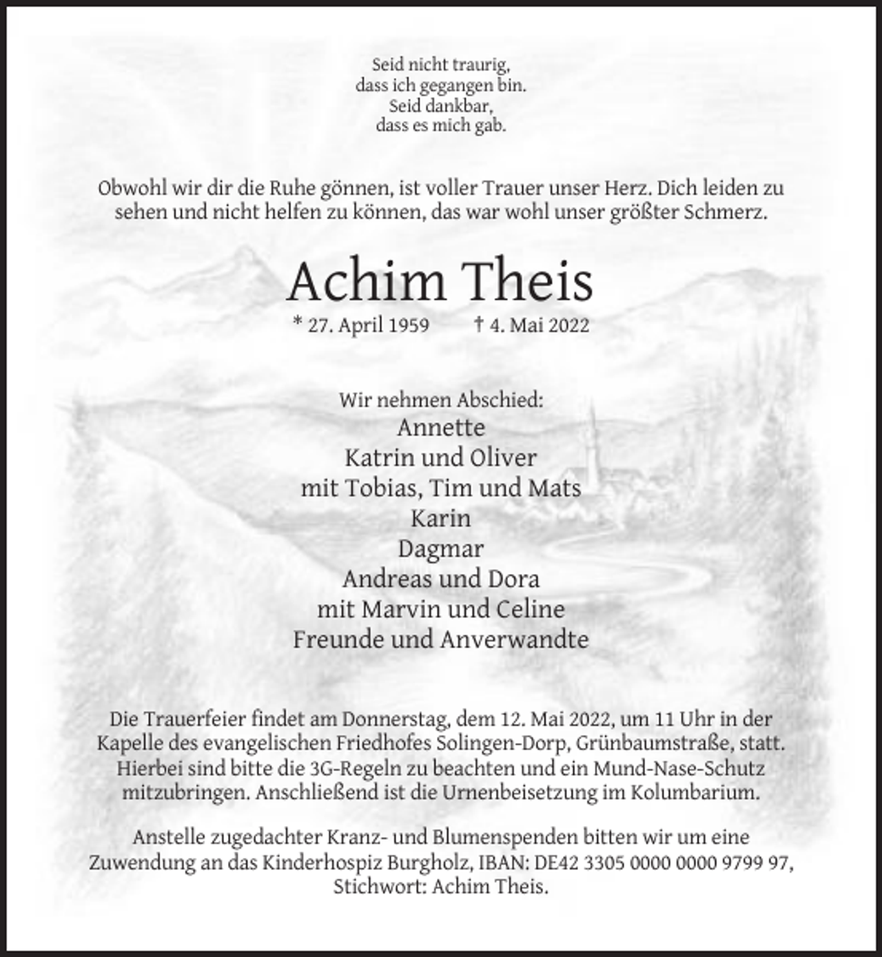 <p>Seid nicht traurig,<br />dass ich gegangen bin.<br />Seid dankbar,<br />dass es mich gab.</p><p>Obwohl wir dir die Ruhe gönnen, ist voller Trauer unser Herz. Dich leiden zu<br />sehen und nicht helfen zu können, das war wohl unser größter Schmerz.</p><p>Achim Theis<br />* 27. April 1959</p><p>† 4. Mai 2022</p><p>Wir nehmen Abschied:</p><p>Annette<br />Katrin und Oliver<br />mit Tobias, Tim und Mats<br />Karin<br />Dagmar<br />Andreas und Dora<br />mit Marvin und Celine<br />Freunde und Anverwandte</p><p>Die Trauerfeier findet am Donnerstag, dem 12. Mai 2022, um 11 Uhr in der<br />Kapelle des evangelischen Friedhofes Solingen-Dorp, Grünbaumstraße, statt.<br />Hierbei sind bitte die 3G-Regeln zu beachten und ein Mund-Nase-Schutz<br />mitzubringen. Anschließend ist die Urnenbeisetzung im Kolumbarium.<br />Anstelle zugedachter Kranz- und Blumenspenden bitten wir um eine<br />Zuwendung an das Kinderhospiz Burgholz, IBAN: DE42 3305 9797,<br />Stichwort: Achim Theis.</p>