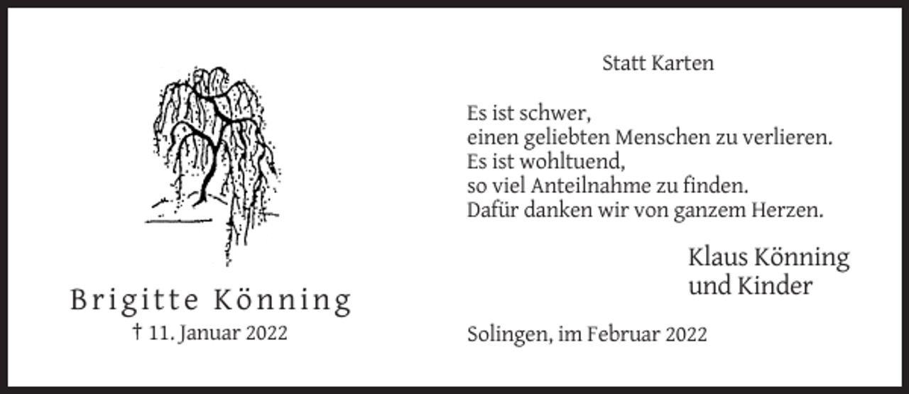 <p>Statt Karten<br />Es ist schwer,<br />einen geliebten Menschen zu verlieren.<br />Es ist wohltuend,<br />so viel Anteilnahme zu finden.<br />Dafür danken wir von ganzem Herzen.</p><p>Klaus Könning<br />und Kinder</p><p>Brigitte Könning<br />† 11. Januar 2022</p><p>Solingen, im Februar 2022</p>