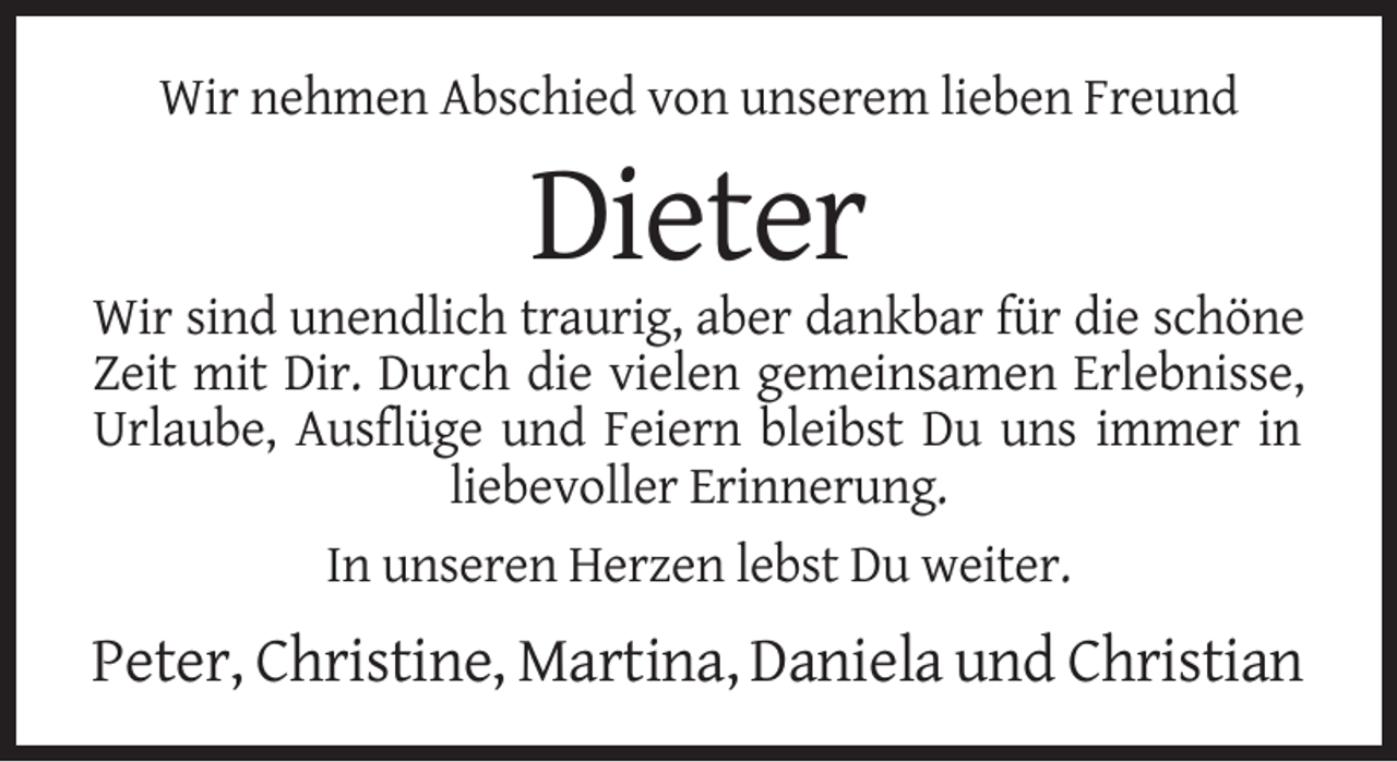 <p>Wir nehmen Abschied von unserem lieben Freund</p><p>Dieter<br />Wir sind unendlich traurig, aber dankbar für die schöne<br />Zeit mit Dir. Durch die vielen gemeinsamen Erlebnisse,<br />Urlaube, Ausflüge und Feiern bleibst Du uns immer in<br />liebevoller Erinnerung.<br />In unseren Herzen lebst Du weiter.</p><p>Peter, Christine, Martina, Daniela und Christian</p>