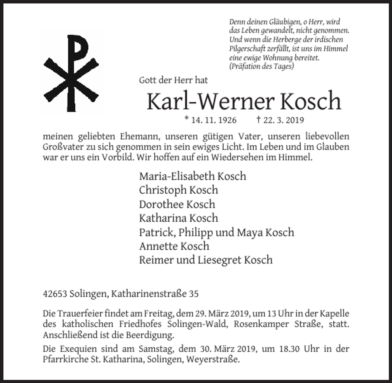 <p>Denn deinen Gläubigen, o Herr, wird<br />das Leben gewandelt, nicht genommen.<br />Und wenn die Herberge der irdischen<br />Pilgerschaft zerfällt, ist uns im Himmel<br />eine ewige Wohnung bereitet.<br />(Präfation des Tages)</p><p>Gott der Herr hat</p><p>Karl-Werner Kosch<br />* 14. 11. 1926</p><p>† 22. 3. 2019</p><p>meinen geliebten Ehemann, unseren gütigen Vater, unseren liebevollen<br />Großvater zu sich genommen in sein ewiges Licht. Im Leben und im Glauben<br />war er uns ein Vorbild. Wir hoffen auf ein Wiedersehen im Himmel.</p><p>Maria-Elisabeth Kosch<br />Christoph Kosch<br />Dorothee Kosch<br />Katharina Kosch<br />Patrick, Philipp und Maya Kosch<br />Annette Kosch<br />Reimer und Liesegret Kosch<br />42653 Solingen, Katharinenstraße 35<br />Die Trauerfeier findet am Freitag, dem 29. März 2019, um 13 Uhr in der Kapelle<br />des katholischen Friedhofes Solingen-Wald, Rosenkamper Straße, statt.<br />Anschließend ist die Beerdigung.<br />Die Exequien sind am Samstag, dem 30. März 2019, um 18.30 Uhr in der<br />Pfarrkirche St. Katharina, Solingen, Weyerstraße.</p>