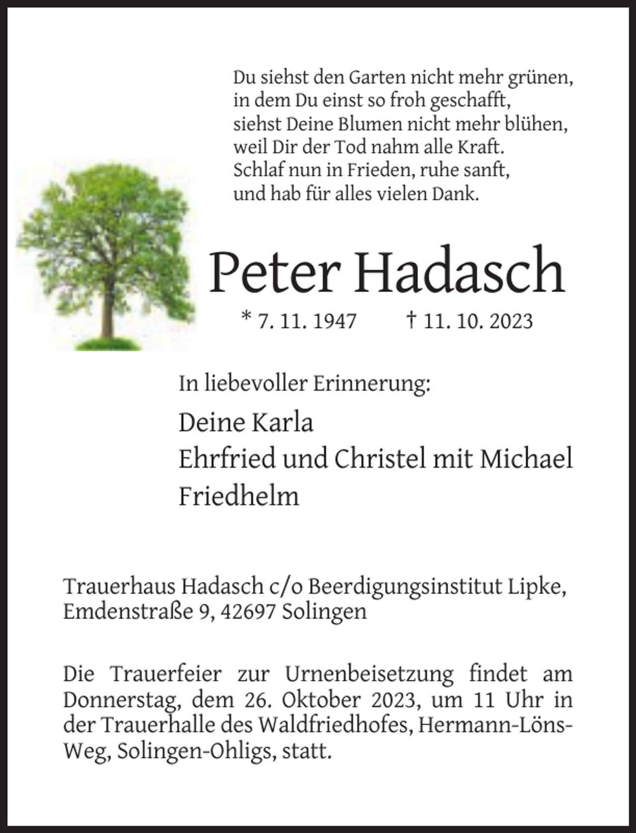 <p>Du siehst den Garten nicht mehr grünen,<br />in dem Du einst so froh geschafft,<br />siehst Deine Blumen nicht mehr blühen,<br />weil Dir der Tod nahm alle Kraft.<br />Schlaf nun in Frieden, ruhe sanft,<br />und hab für alles vielen Dank.</p><p>Peter Hadasch<br />* 7. 11. 1947</p><p>† 11. 10. 2023</p><p>In liebevoller Erinnerung:</p><p>Deine Karla<br />Ehrfried und Christel mit Michael<br />Friedhelm</p><p>Trauerhaus Hadasch c/o Beerdigungsinstitut Lipke,<br />Emdenstraße 9, 42697 Solingen<br />Die Trauerfeier zur Urnenbeisetzung findet am<br />Donnerstag, dem 26. Oktober 2023, um 11 Uhr in<br />der Trauerhalle des Waldfriedhofes, Hermann-LönsWeg, Solingen-Ohligs, statt.</p>