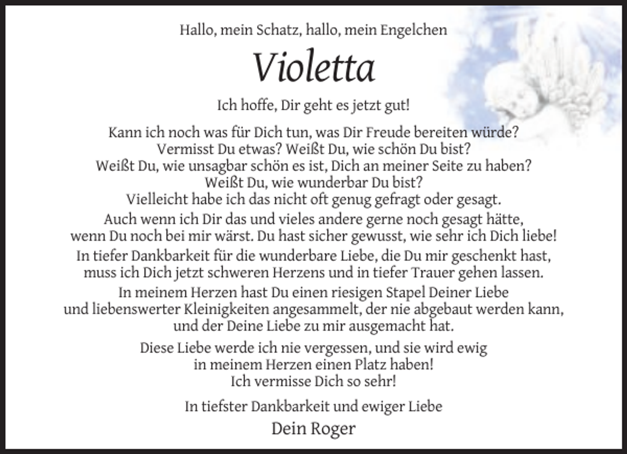 <p>Hallo, mein Schatz, hallo, mein Engelchen</p><p>Violetta<br />Ich hoffe, Dir geht es jetzt gut!<br />Kann ich noch was für Dich tun, was Dir Freude bereiten würde?<br />Vermisst Du etwas? Weißt Du, wie schön Du bist?<br />Weißt Du, wie unsagbar schön es ist, Dich an meiner Seite zu haben?<br />Weißt Du, wie wunderbar Du bist?<br />Vielleicht habe ich das nicht oft genug gefragt oder gesagt.<br />Auch wenn ich Dir das und vieles andere gerne noch gesagt hätte,<br />wenn Du noch bei mir wärst. Du hast sicher gewusst, wie sehr ich Dich liebe!<br />In tiefer Dankbarkeit für die wunderbare Liebe, die Du mir geschenkt hast,<br />muss ich Dich jetzt schweren Herzens und in tiefer Trauer gehen lassen.<br />In meinem Herzen hast Du einen riesigen Stapel Deiner Liebe<br />und liebenswerter Kleinigkeiten angesammelt, der nie abgebaut werden kann,<br />und der Deine Liebe zu mir ausgemacht hat.<br />Diese Liebe werde ich nie vergessen, und sie wird ewig<br />in meinem Herzen einen Platz haben!<br />Ich vermisse Dich so sehr!<br />In tiefster Dankbarkeit und ewiger Liebe</p><p>Dein Roger</p>