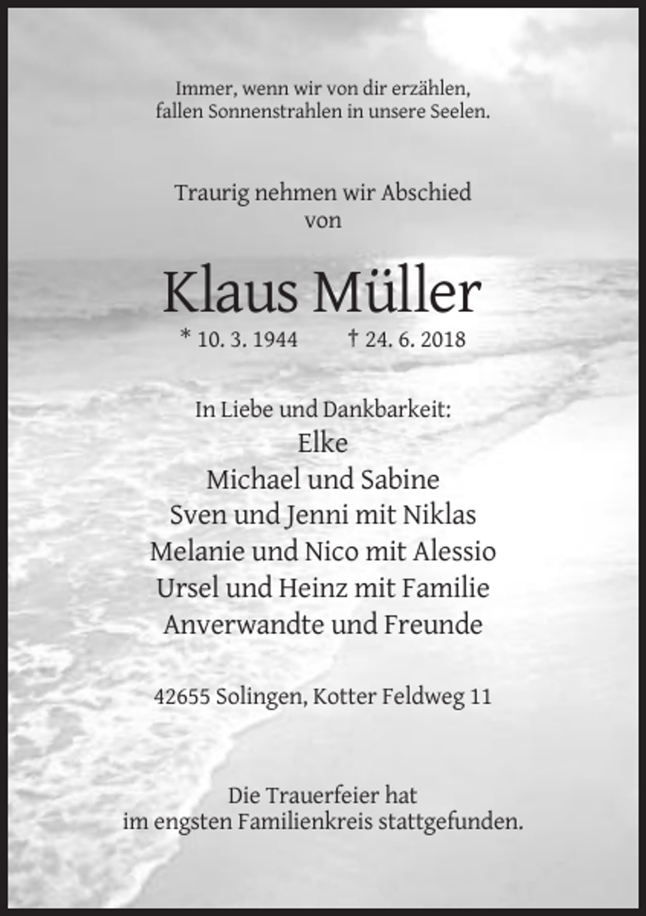 <p>Immer, wenn wir von dir erzählen,<br />fallen Sonnenstrahlen in unsere Seelen.</p><p>Traurig nehmen wir Abschied<br />von</p><p>Klaus Müller<br />* 10. 3. 1944</p><p>† 24. 6. 2018</p><p>In Liebe und Dankbarkeit:</p><p>Elke<br />Michael und Sabine<br />Sven und Jenni mit Niklas<br />Melanie und Nico mit Alessio<br />Ursel und Heinz mit Familie<br />Anverwandte und Freunde<br />42655 Solingen, Kotter Feldweg 11</p><p>Die Trauerfeier hat<br />im engsten Familienkreis stattgefunden.</p>