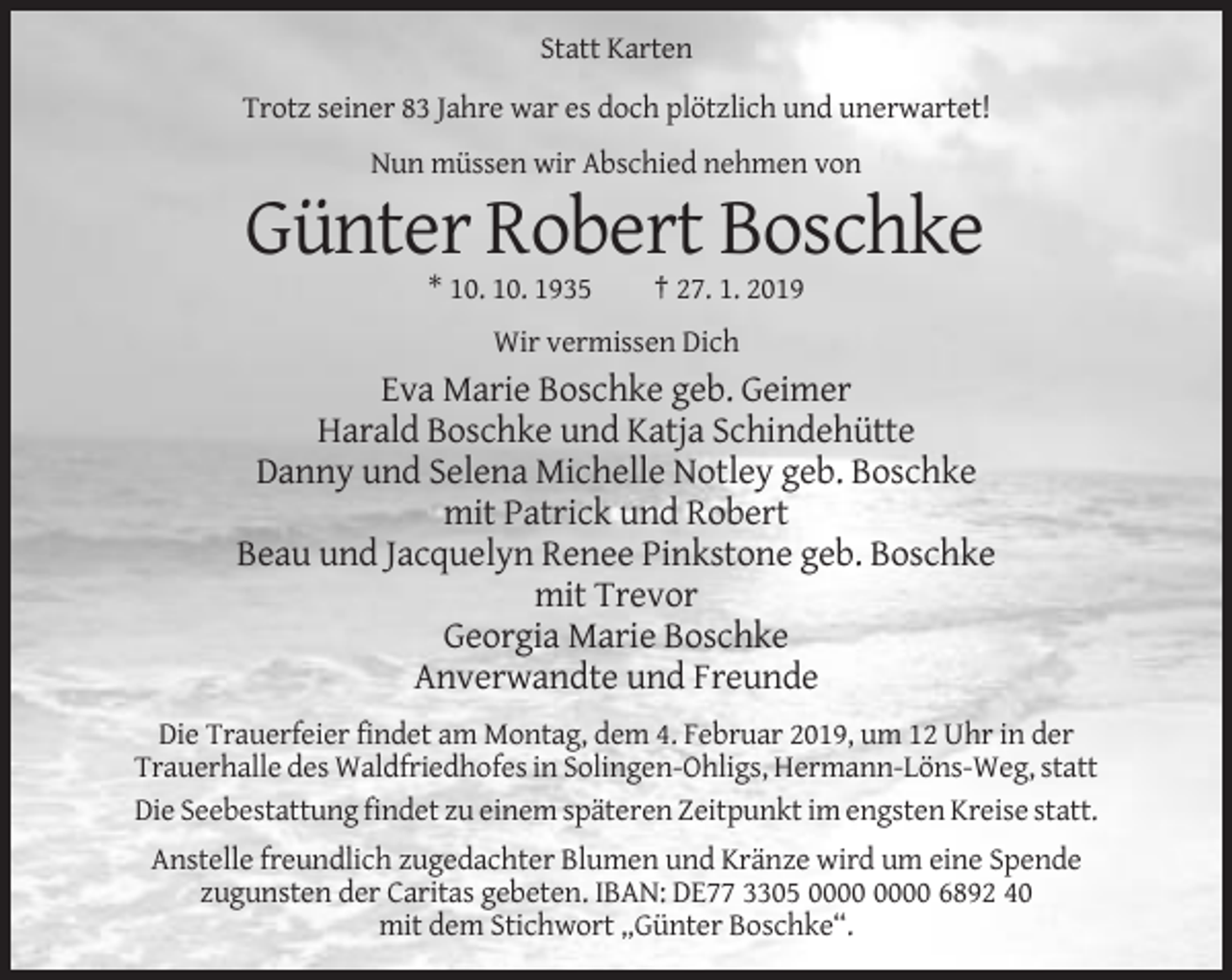 <p>Statt Karten<br />Trotz seiner 83 Jahre war es doch plötzlich und unerwartet!<br />Nun müssen wir Abschied nehmen von</p><p>Günter Robert Boschke<br />* 10. 10. 1935</p><p>† 27. 1. 2019</p><p>Wir vermissen Dich</p><p>Eva Marie Boschke geb. Geimer<br />Harald Boschke und Katja Schindehütte<br />Danny und Selena Michelle Notley geb. Boschke<br />mit Patrick und Robert<br />Beau und Jacquelyn Renee Pinkstone geb. Boschke<br />mit Trevor<br />Georgia Marie Boschke<br />Anverwandte und Freunde<br />Die Trauerfeier findet am Montag, dem 4. Februar 2019, um 12 Uhr in der<br />Trauerhalle des Waldfriedhofes in Solingen-Ohligs, Hermann-Löns-Weg, statt<br />Die Seebestattung findet zu einem späteren Zeitpunkt im engsten Kreise statt.<br />Anstelle freundlich zugedachter Blumen und Kränze wird um eine Spende<br />zugunsten der Caritas gebeten. IBAN: DE77 3305 6892 40<br />mit dem Stichwort „Günter Boschke“.</p>