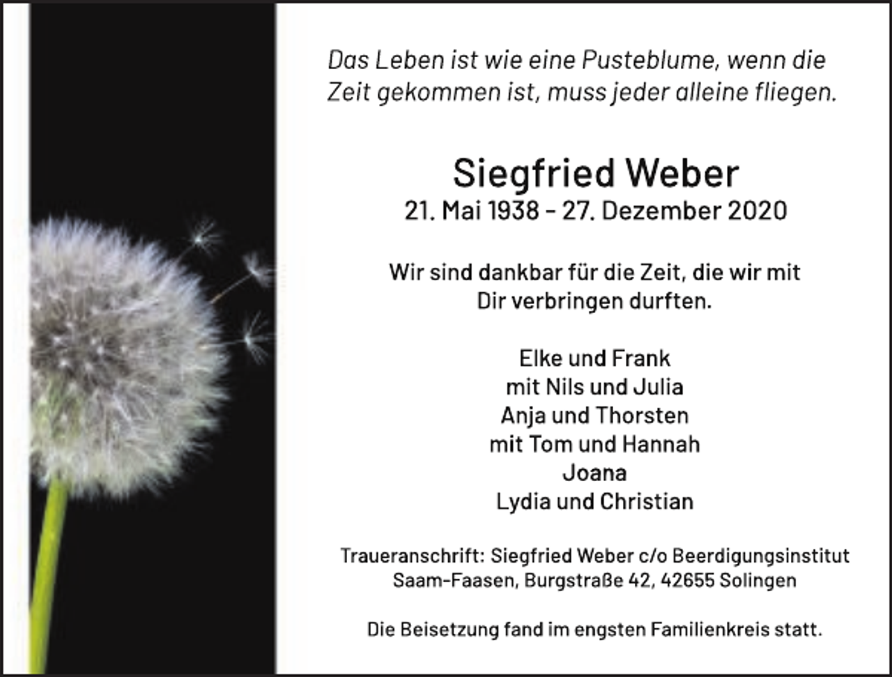 <p>Das Leben ist wie eine Pusteblume, wenn die<br />Zeit gekommen ist, muss jeder alleine ﬂiegen.</p><p>Siegfried Weber</p><p>21. Mai 1938 - 27. Dezember 2020<br />Wir sind dankbar für die Zeit, die wir mit<br />Dir verbringen durften.<br />Elke und Frank<br />mit Nils und Julia<br />Anja und Thorsten<br />mit Tom und Hannah<br />Joana<br />Lydia und Christian<br />Traueranschrift: Siegfried Weber c/o Beerdigungsinstitut<br />Saam-Faasen, Burgstraße 42, 42655 Solingen<br />Die Beisetzung fand im engsten Familienkreis statt.</p>