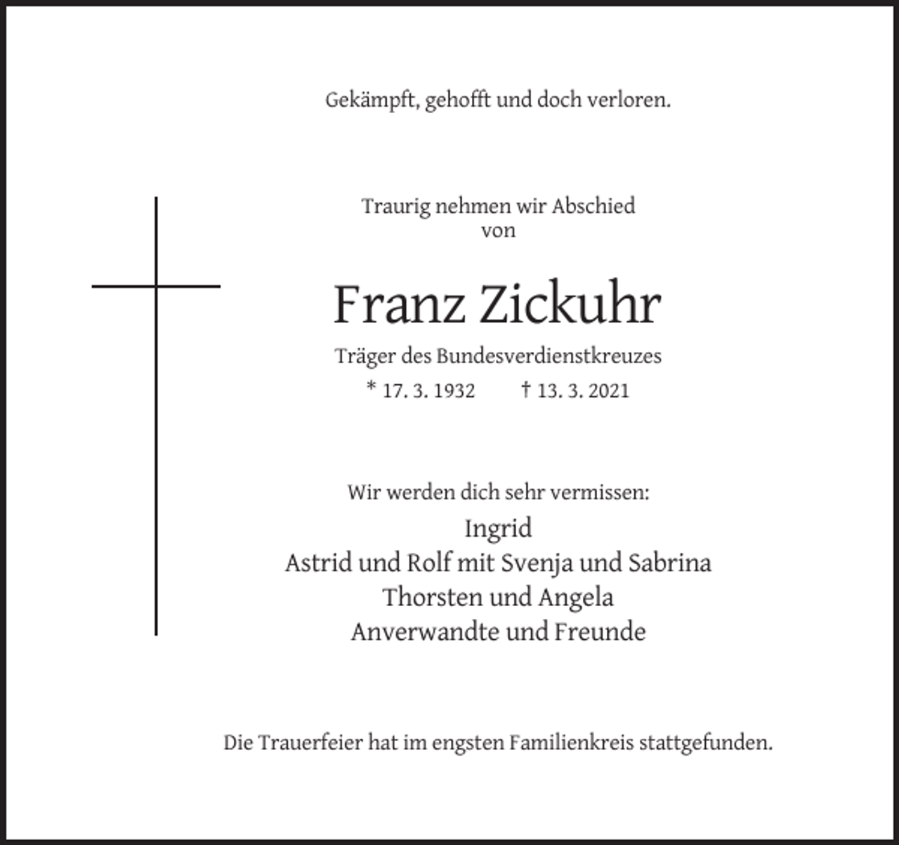 <p>Gekämpft, gehofft und doch verloren.</p><p>Traurig nehmen wir Abschied<br />von</p><p>Franz Zickuhr<br />Träger des Bundesverdienstkreuzes<br />* 17. 3. 1932<br />† 13. 3. 2021</p><p>Wir werden dich sehr vermissen:</p><p>Ingrid<br />Astrid und Rolf mit Svenja und Sabrina<br />Thorsten und Angela<br />Anverwandte und Freunde</p><p>Die Trauerfeier hat im engsten Familienkreis stattgefunden.</p>