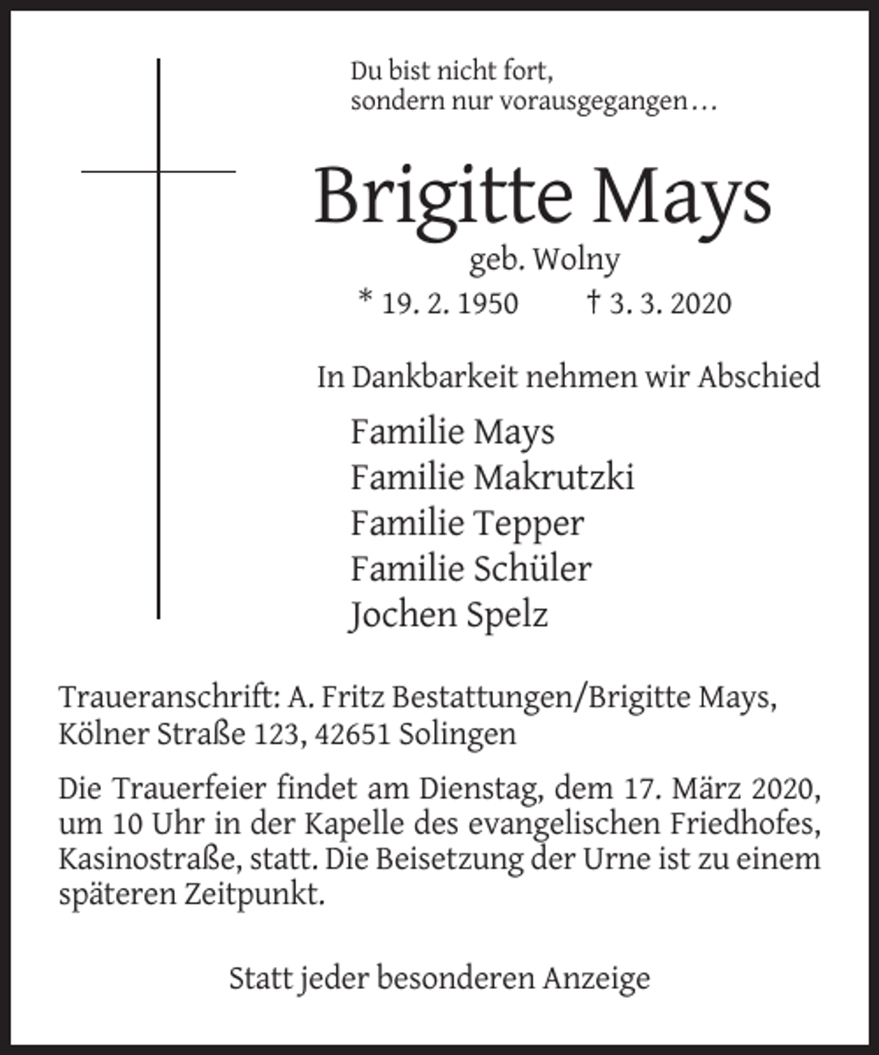 <p>Du bist nicht fort,<br />sondern nur vorausgegangen . . .</p><p>Brigitte Mays<br />geb. Wolny<br />* 19. 2. 1950<br />† 3. 3. 2020<br />In Dankbarkeit nehmen wir Abschied</p><p>Familie Mays<br />Familie Makrutzki<br />Familie Tepper<br />Familie Schüler<br />Jochen Spelz<br />Traueranschrift: A. Fritz Bestattungen/Brigitte Mays,<br />Kölner Straße 123, 42651 Solingen<br />Die Trauerfeier findet am Dienstag, dem 17. März 2020,<br />um 10 Uhr in der Kapelle des evangelischen Friedhofes,<br />Kasinostraße, statt. Die Beisetzung der Urne ist zu einem<br />späteren Zeitpunkt.<br />Statt jeder besonderen Anzeige</p>