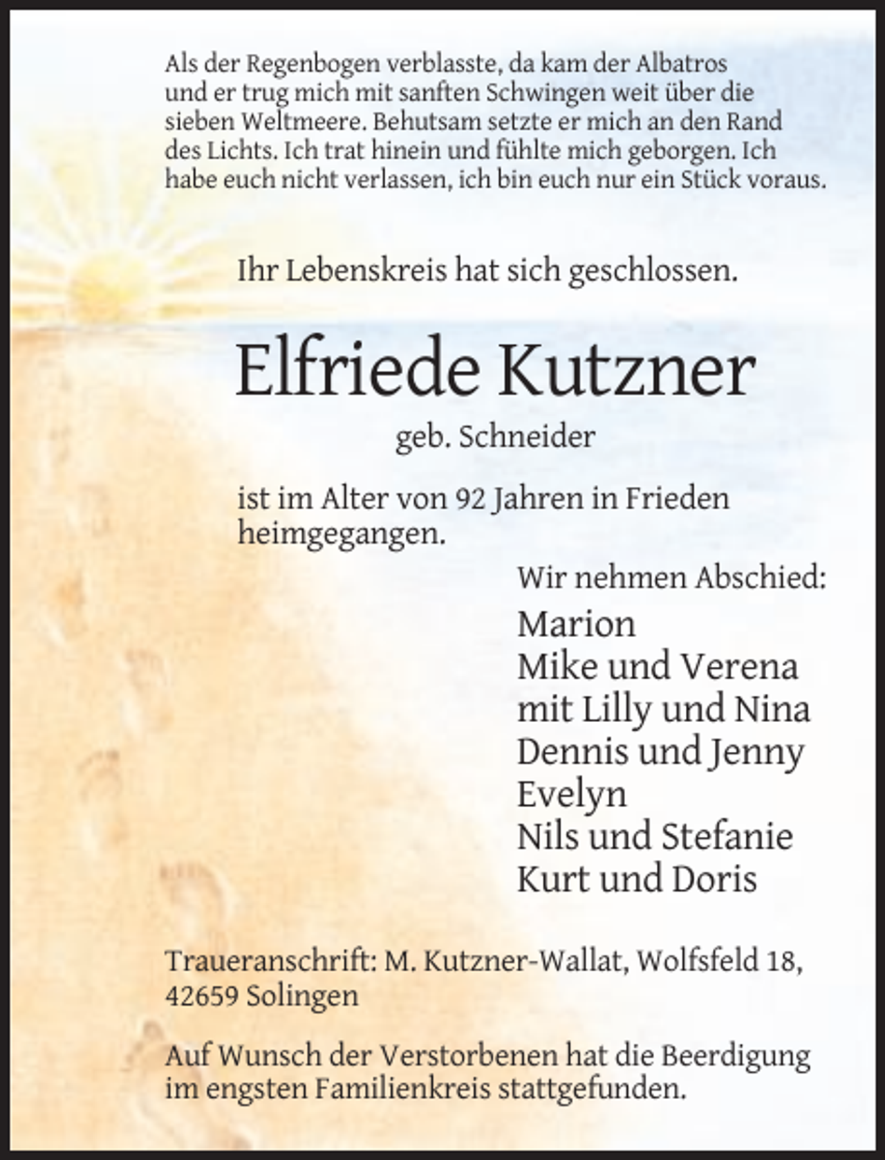 <p>Als der Regenbogen verblasste, da kam der Albatros<br />und er trug mich mit sanften Schwingen weit über die<br />sieben Weltmeere. Behutsam setzte er mich an den Rand<br />des Lichts. Ich trat hinein und fühlte mich geborgen. Ich<br />habe euch nicht verlassen, ich bin euch nur ein Stück voraus.</p><p>Ihr Lebenskreis hat sich geschlossen.</p><p>Elfriede Kutzner<br />geb. Schneider<br />ist im Alter von 92 Jahren in Frieden<br />heimgegangen.<br />Wir nehmen Abschied:</p><p>Marion<br />Mike und Verena<br />mit Lilly und Nina<br />Dennis und Jenny<br />Evelyn<br />Nils und Stefanie<br />Kurt und Doris<br />Traueranschrift: M. Kutzner-Wallat, Wolfsfeld 18,<br />42659 Solingen<br />Auf Wunsch der Verstorbenen hat die Beerdigung<br />im engsten Familienkreis stattgefunden.</p>