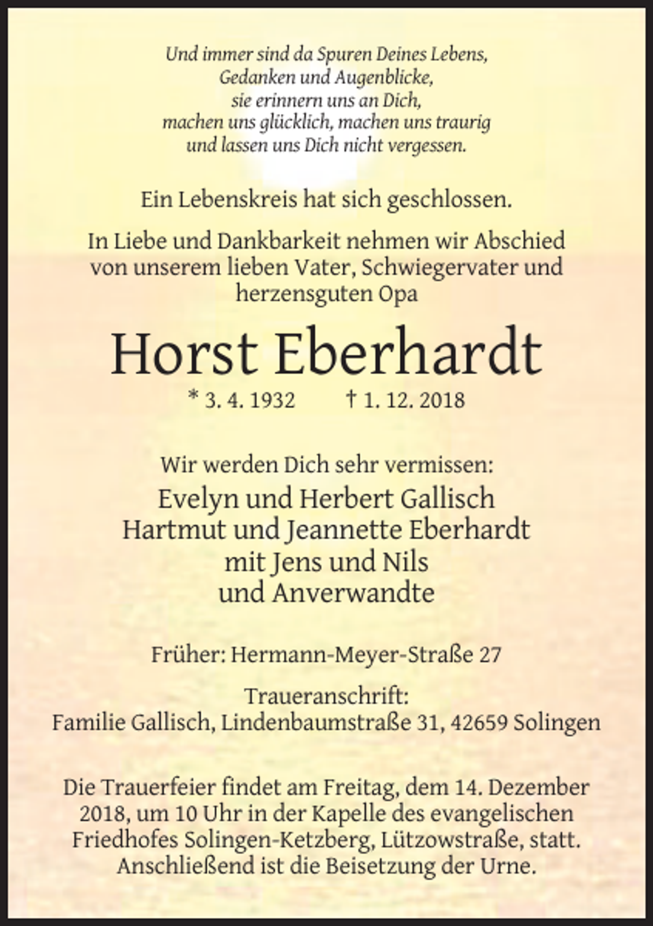 <p>Und immer sind da Spuren Deines Lebens,<br />Gedanken und Augenblicke,<br />sie erinnern uns an Dich,<br />machen uns glücklich, machen uns traurig<br />und lassen uns Dich nicht vergessen.</p><p>Ein Lebenskreis hat sich geschlossen.<br />In Liebe und Dankbarkeit nehmen wir Abschied<br />von unserem lieben Vater, Schwiegervater und<br />herzensguten Opa</p><p>Horst Eberhardt<br />* 3. 4. 1932</p><p>† 1. 12. 2018</p><p>Wir werden Dich sehr vermissen:</p><p>Evelyn und Herbert Gallisch<br />Hartmut und Jeannette Eberhardt<br />mit Jens und Nils<br />und Anverwandte<br />Früher: Hermann-Meyer-Straße 27<br />Traueranschrift:<br />Familie Gallisch, Lindenbaumstraße 31, 42659 Solingen<br />Die Trauerfeier findet am Freitag, dem 14. Dezember<br />2018, um 10 Uhr in der Kapelle des evangelischen<br />Friedhofes Solingen-Ketzberg, Lützowstraße, statt.<br />Anschließend ist die Beisetzung der Urne.</p>
