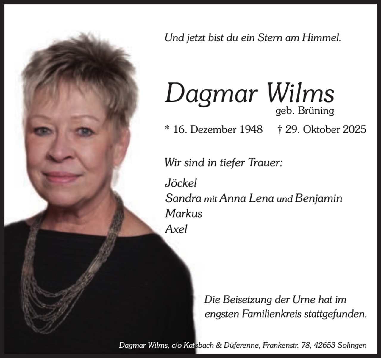 <p>Und jetzt bist du ein Stern am Himmel.</p><p>Dagmar Wilms<br />geb. Brüning</p><p>* 16. Dezember 1948</p><p>† 29. Oktober 2025</p><p>Wir sind in tiefer Trauer:<br />Jöckel<br />Sandra mit Anna Lena und Benjamin<br />Markus<br />Axel</p><p>Die Beisetzung der Urne hat im<br />engsten Familienkreis stattgefunden.<br />Dagmar Wilms, c/o Katzbach &amp; Düferenne, Frankenstr. 78, 42653 Solingen</p>