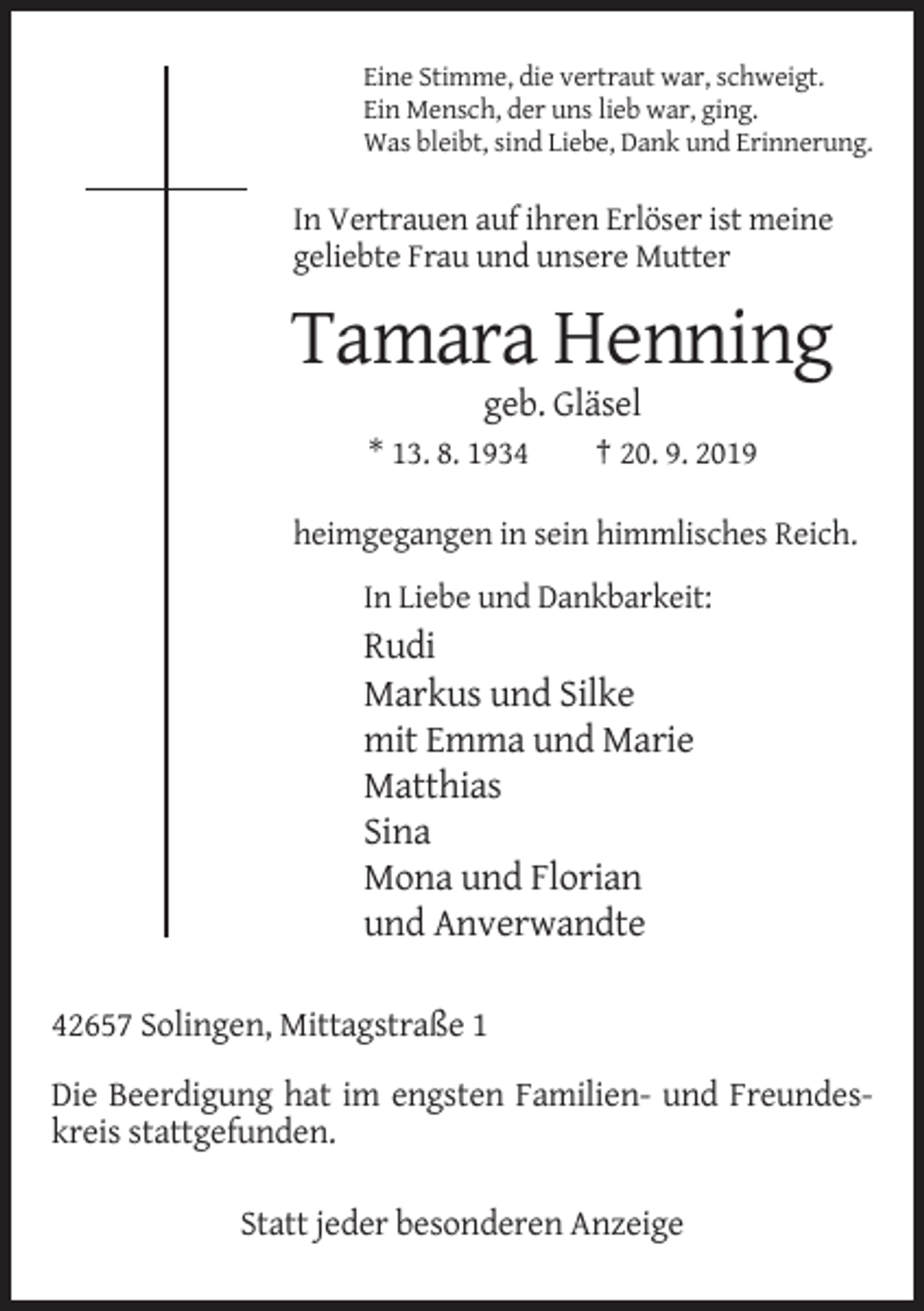 <p>Eine Stimme, die vertraut war, schweigt.<br />Ein Mensch, der uns lieb war, ging.<br />Was bleibt, sind Liebe, Dank und Erinnerung.</p><p>In Vertrauen auf ihren Erlöser ist meine<br />geliebte Frau und unsere Mutter</p><p>Tamara Henning<br />geb. Gläsel<br />* 13. 8. 1934</p><p>† 20. 9. 2019</p><p>heimgegangen in sein himmlisches Reich.<br />In Liebe und Dankbarkeit:</p><p>Rudi<br />Markus und Silke<br />mit Emma und Marie<br />Matthias<br />Sina<br />Mona und Florian<br />und Anverwandte<br />42657 Solingen, Mittagstraße 1<br />Die Beerdigung hat im engsten Familien- und Freundeskreis stattgefunden.<br />Statt jeder besonderen Anzeige</p>
