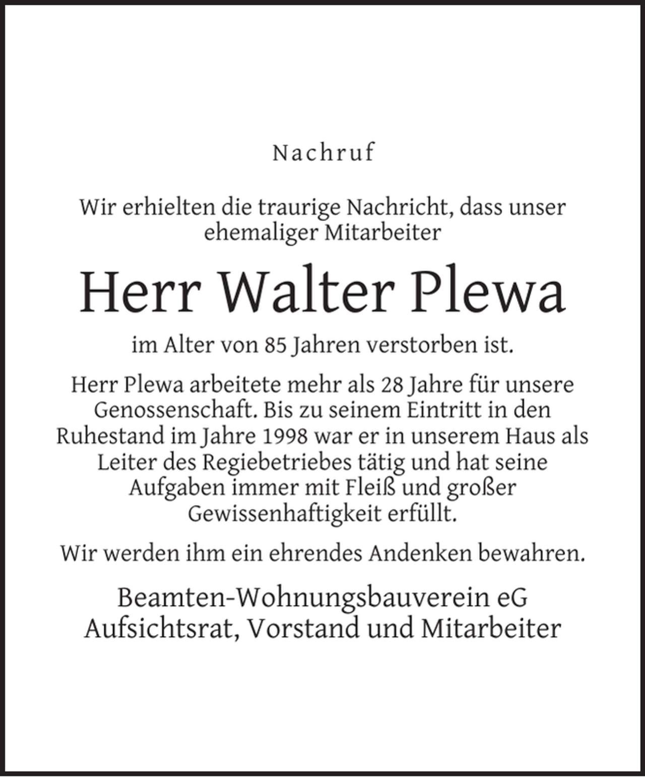 <p>Nachruf<br />Wir erhielten die traurige Nachricht, dass unser<br />ehemaliger Mitarbeiter</p><p>Herr Walter Plewa<br />im Alter von 85 Jahren verstorben ist.</p><p>Herr Plewa arbeitete mehr als 28 Jahre für unsere<br />Genossenschaft. Bis zu seinem Eintritt in den<br />Ruhestand im Jahre 1998 war er in unserem Haus als<br />Leiter des Regiebetriebes tätig und hat seine<br />Aufgaben immer mit Fleiß und großer<br />Gewissenhaftigkeit erfüllt.<br />Wir werden ihm ein ehrendes Andenken bewahren.</p><p>Beamten-Wohnungsbauverein eG<br />Aufsichtsrat, Vorstand und Mitarbeiter</p>