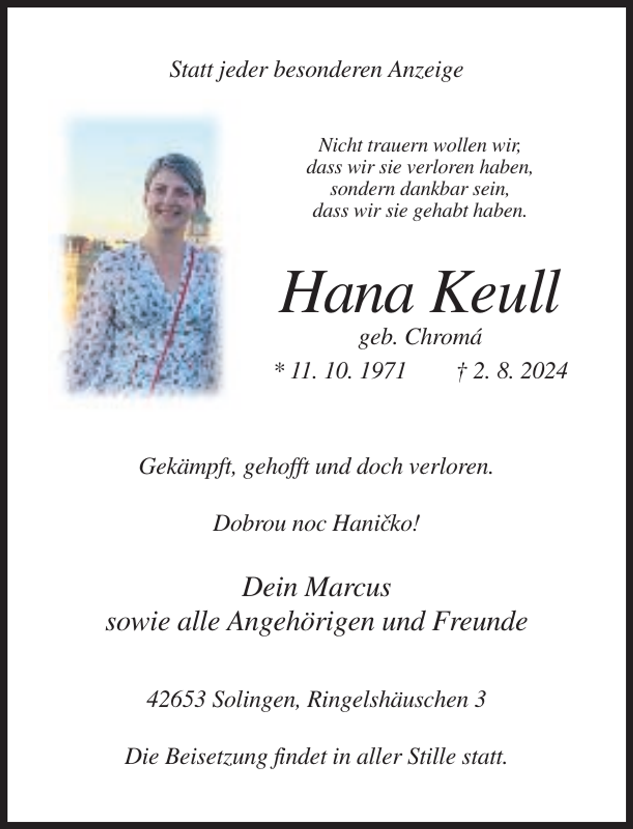 <p>Statt jeder besonderen Anzeige<br />Nicht trauern wollen wir,<br />dass wir sie verloren haben,<br />sondern dankbar sein,<br />dass wir sie gehabt haben.</p><p>Hana Keull<br />geb. Chromá<br />* 11. 10. 1971<br />† 2. 8. 2024</p><p>Gekämpft, gehofft und doch verloren.<br />Dobrou noc Hanicˇko!</p><p>Dein Marcus<br />sowie alle Angehörigen und Freunde<br />42653 Solingen, Ringelshäuschen 3<br />Die Beisetzung findet in aller Stille statt.</p>