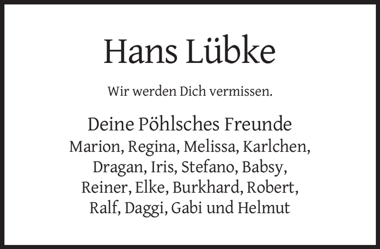 <p>Hans Lübke<br />Wir werden Dich vermissen.</p><p>Deine Pöhlsches Freunde<br />Marion, Regina, Melissa, Karlchen,<br />Dragan, Iris, Stefano, Babsy,<br />Reiner, Elke, Burkhard, Robert,<br />Ralf, Daggi, Gabi und Helmut</p>