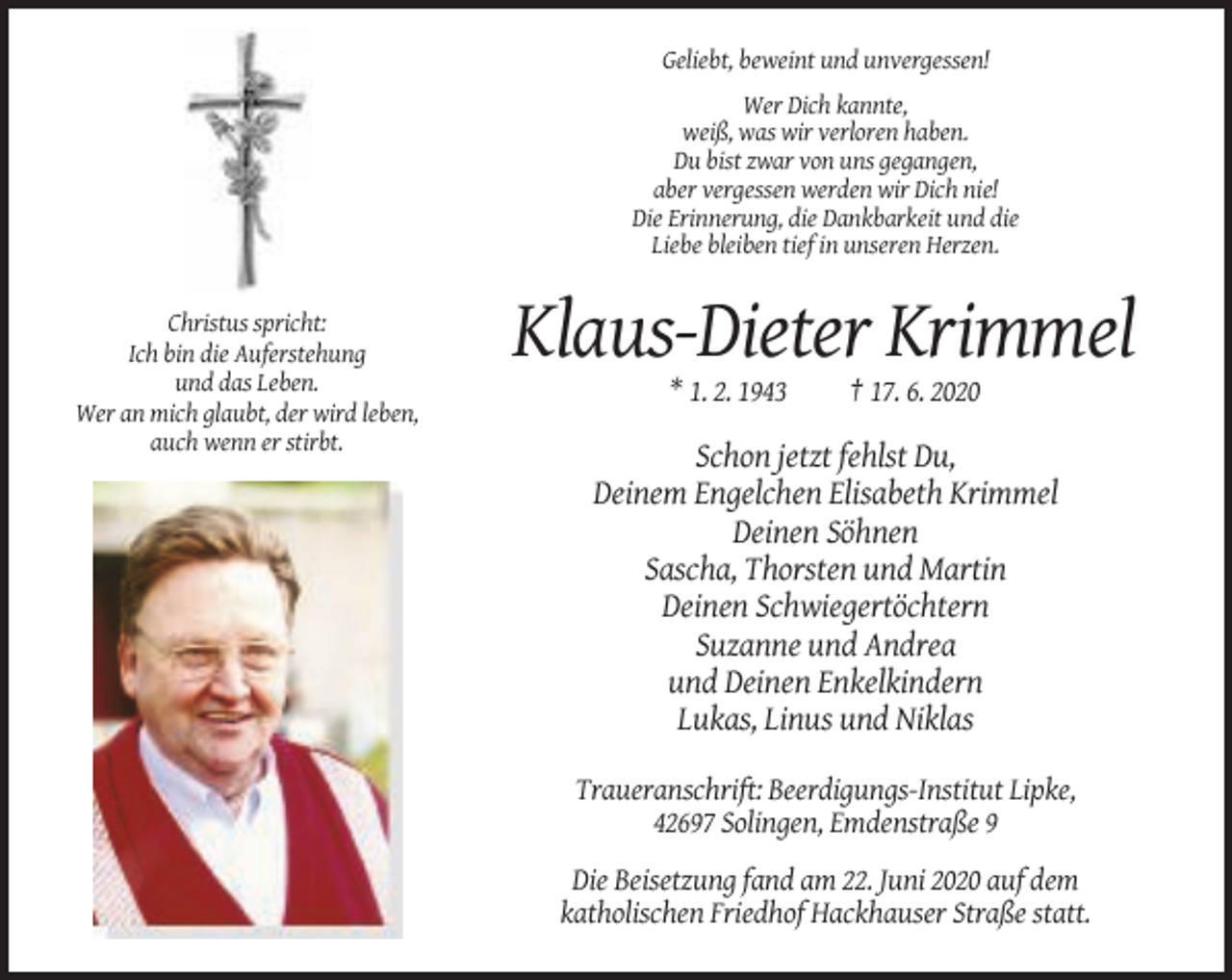 <p>Geliebt, beweint und unvergessen!<br />Wer Dich kannte,<br />weiß, was wir verloren haben.<br />Du bist zwar von uns gegangen,<br />aber vergessen werden wir Dich nie!<br />Die Erinnerung, die Dankbarkeit und die<br />Liebe bleiben tief in unseren Herzen.</p><p>Christus spricht:<br />Ich bin die Auferstehung<br />und das Leben.<br />Wer an mich glaubt, der wird leben,<br />auch wenn er stirbt.</p><p>Klaus-Dieter Krimmel<br />* 1. 2. 1943</p><p>† 17. 6. 2020</p><p>Schon jetzt fehlst Du,<br />Deinem Engelchen Elisabeth Krimmel<br />Deinen Söhnen<br />Sascha, Thorsten und Martin<br />Deinen Schwiegertöchtern<br />Suzanne und Andrea<br />und Deinen Enkelkindern<br />Lukas, Linus und Niklas<br />Traueranschrift: Beerdigungs-Institut Lipke,<br />42697 Solingen, Emdenstraße 9<br />Die Beisetzung fand am 22. Juni 2020 auf dem<br />katholischen Friedhof Hackhauser Straße statt.</p>