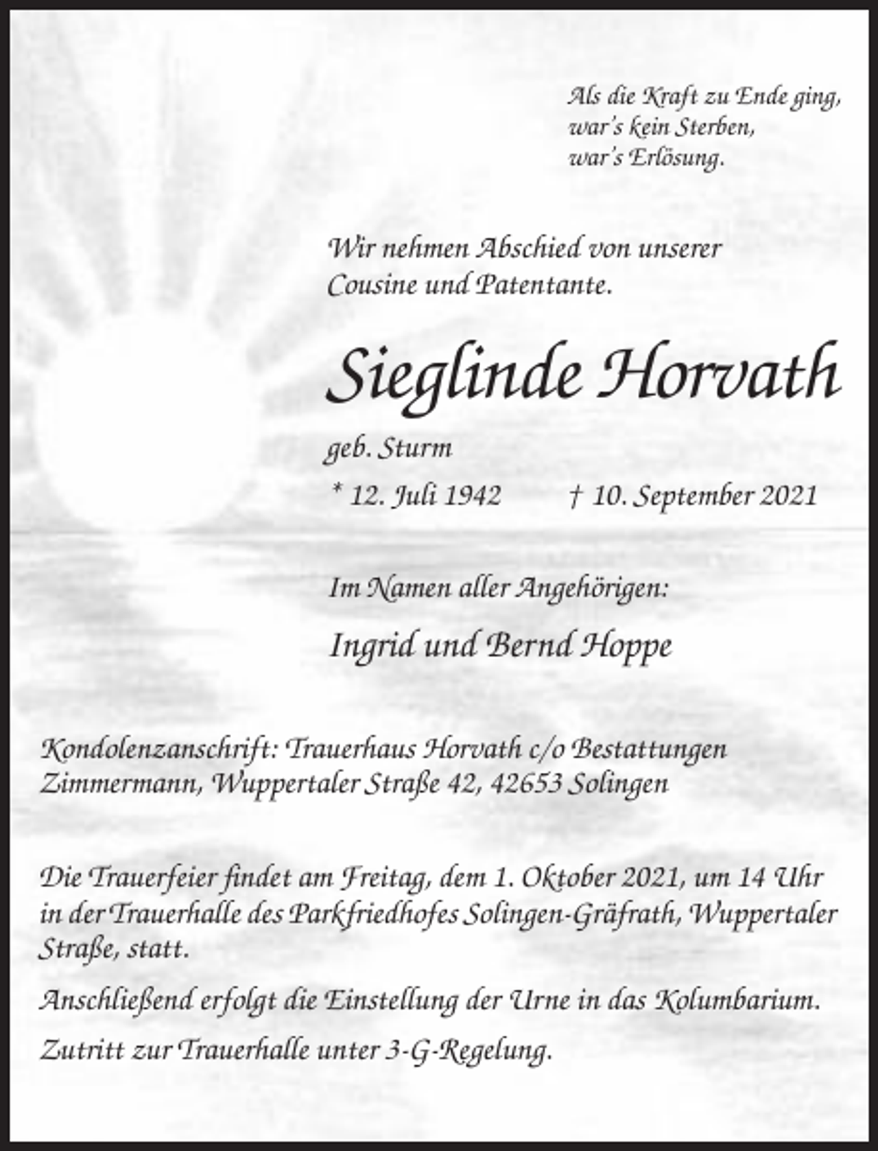 <p>Als die Kraft zu Ende ging,<br />war’s kein Sterben,<br />war’s Erlösung.</p><p>Wir nehmen Abschied von unserer<br />Cousine und Patentante.</p><p>Sieglinde Horvath<br />geb. Sturm<br />* 12. Juli 1942</p><p>† 10. September 2021</p><p>Im Namen aller Angehörigen:</p><p>Ingrid und Bernd Hoppe<br />Kondolenzanschrift: Trauerhaus Horvath c/o Bestattungen<br />Zimmermann, Wuppertaler Straße 42, 42653 Solingen<br />Die Trauerfeier findet am Freitag, dem 1. Oktober 2021, um 14 Uhr<br />in der Trauerhalle des Parkfriedhofes Solingen-Gräfrath, Wuppertaler<br />Straße, statt.<br />Anschließend erfolgt die Einstellung der Urne in das Kolumbarium.<br />Zutritt zur Trauerhalle unter 3-G-Regelung.</p>