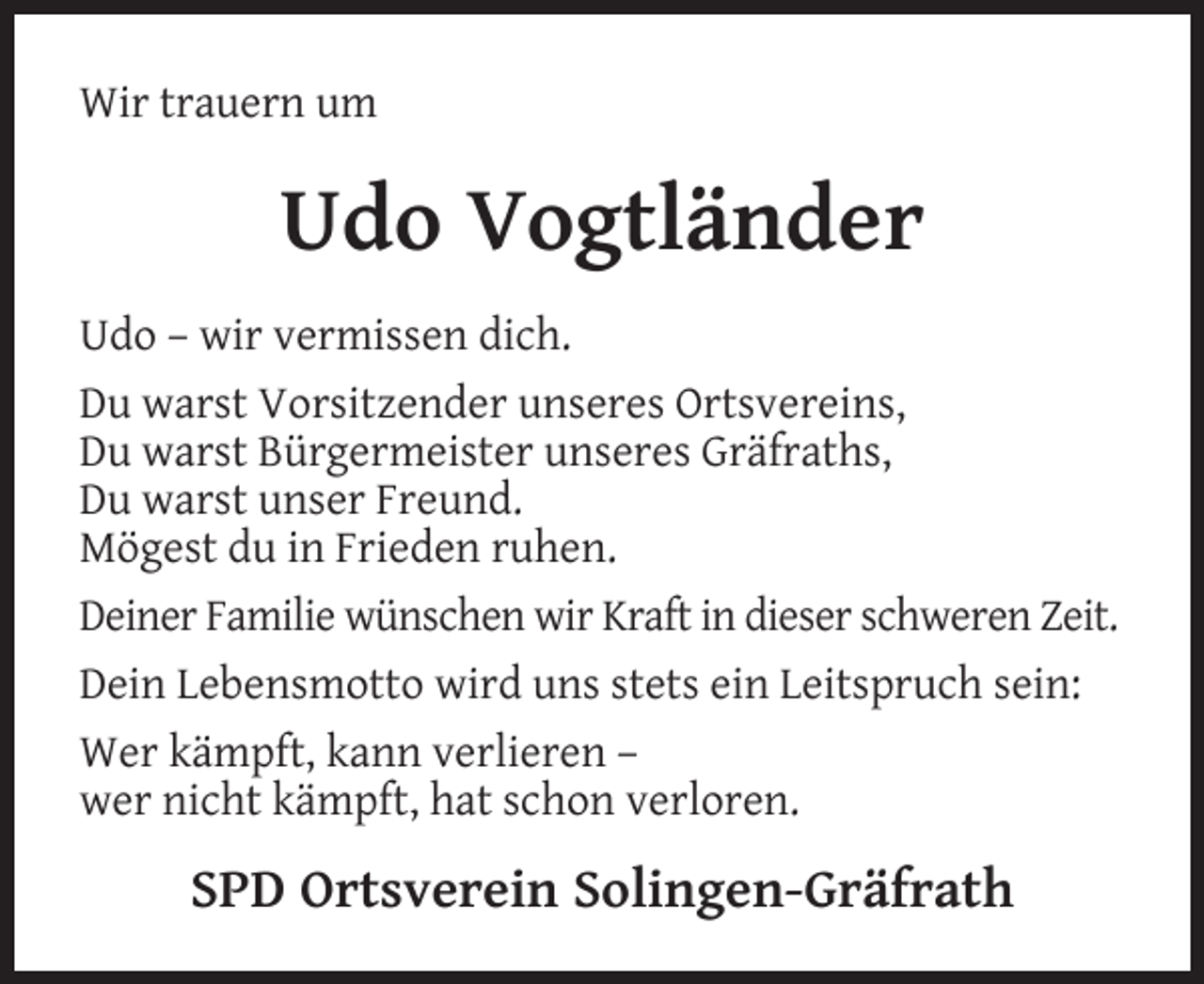 <p>Wir trauern um</p><p>Udo Vogtländer<br />Udo – wir vermissen dich.<br />Du warst Vorsitzender unseres Ortsvereins,<br />Du warst Bürgermeister unseres Gräfraths,<br />Du warst unser Freund.<br />Mögest du in Frieden ruhen.<br />Deiner Familie wünschen wir Kraft in dieser schweren Zeit.<br />Dein Lebensmotto wird uns stets ein Leitspruch sein:<br />Wer kämpft, kann verlieren –<br />wer nicht kämpft, hat schon verloren.</p><p>SPD Ortsverein Solingen-Gräfrath</p>