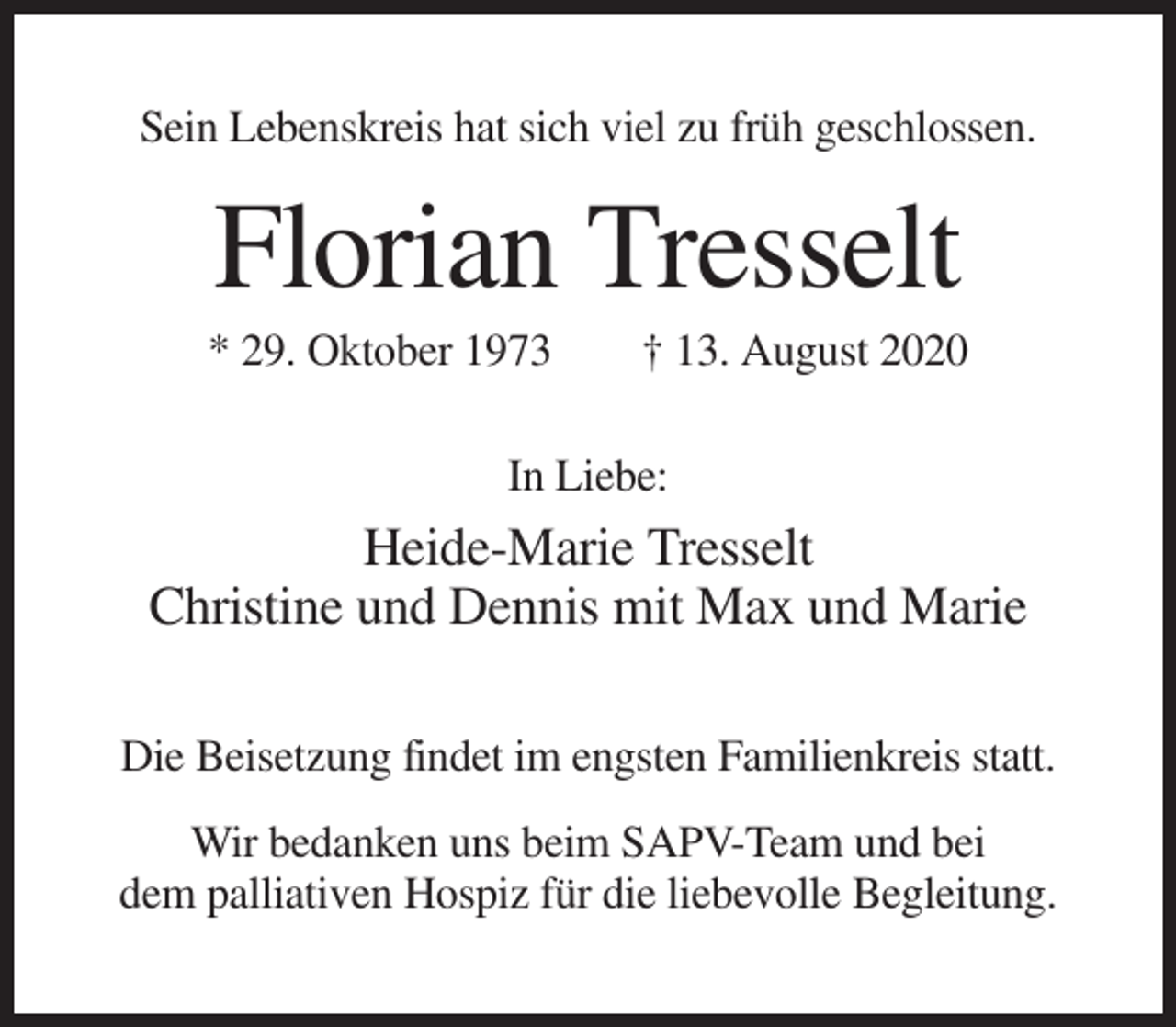 <p>Sein Lebenskreis hat sich viel zu früh geschlossen.</p><p>Florian Tresselt<br />* 29. Oktober 1973</p><p>† 13. August 2020</p><p>In Liebe:</p><p>Heide-Marie Tresselt<br />Christine und Dennis mit Max und Marie<br />Die Beisetzung findet im engsten Familienkreis statt.<br />Wir bedanken uns beim SAPV-Team und bei<br />dem palliativen Hospiz für die liebevolle Begleitung.</p>