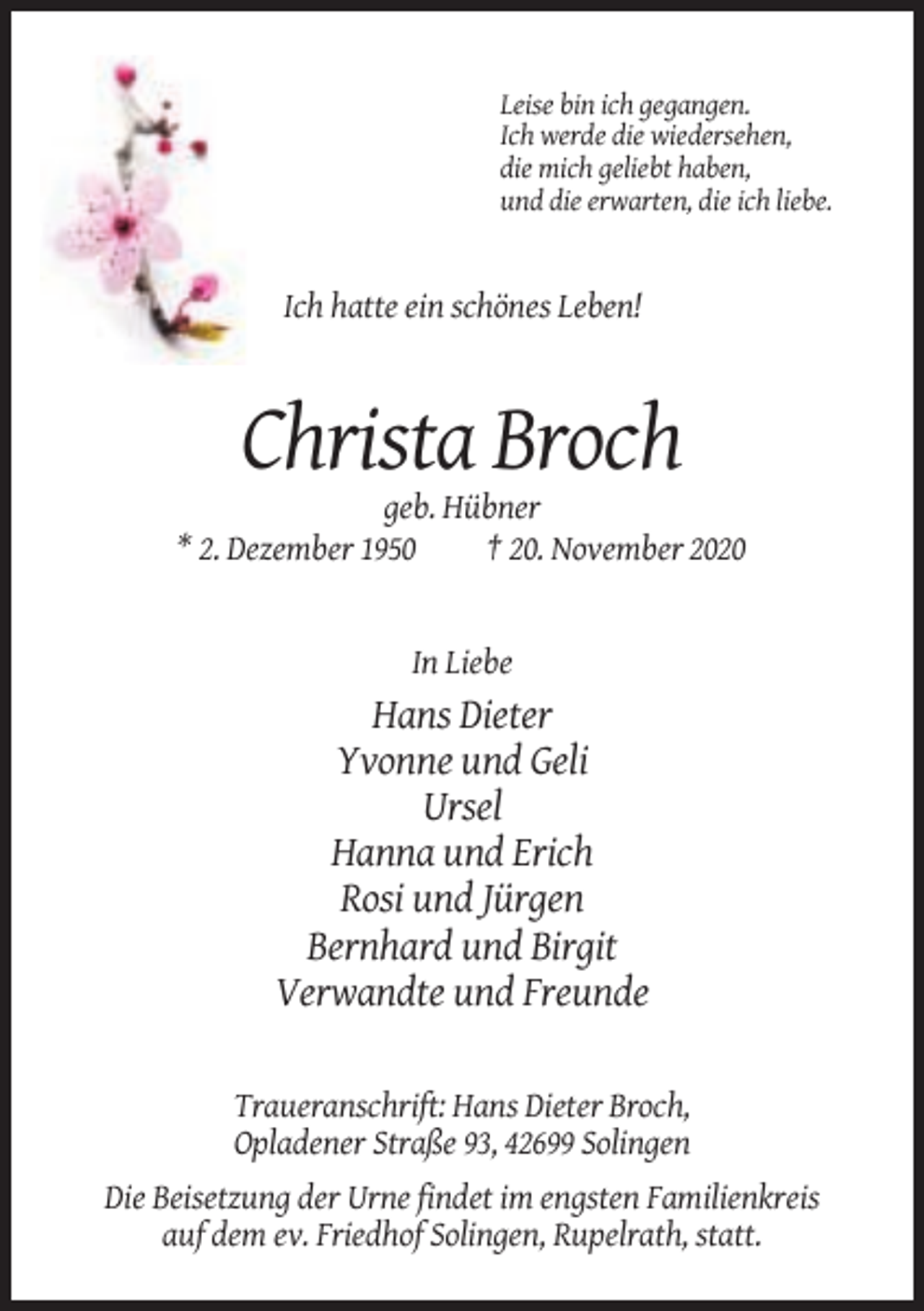 <p>Leise bin ich gegangen.<br />Ich werde die wiedersehen,<br />die mich geliebt haben,<br />und die erwarten, die ich liebe.</p><p>Ich hatte ein schönes Leben!</p><p>Christa Broch<br />geb. Hübner<br />* 2. Dezember 1950<br />† 20. November 2020</p><p>In Liebe</p><p>Hans Dieter<br />Yvonne und Geli<br />Ursel<br />Hanna und Erich<br />Rosi und Jürgen<br />Bernhard und Birgit<br />Verwandte und Freunde<br />Traueranschrift: Hans Dieter Broch,<br />Opladener Straße 93, 42699 Solingen<br />Die Beisetzung der Urne findet im engsten Familienkreis<br />auf dem ev. Friedhof Solingen, Rupelrath, statt.</p>