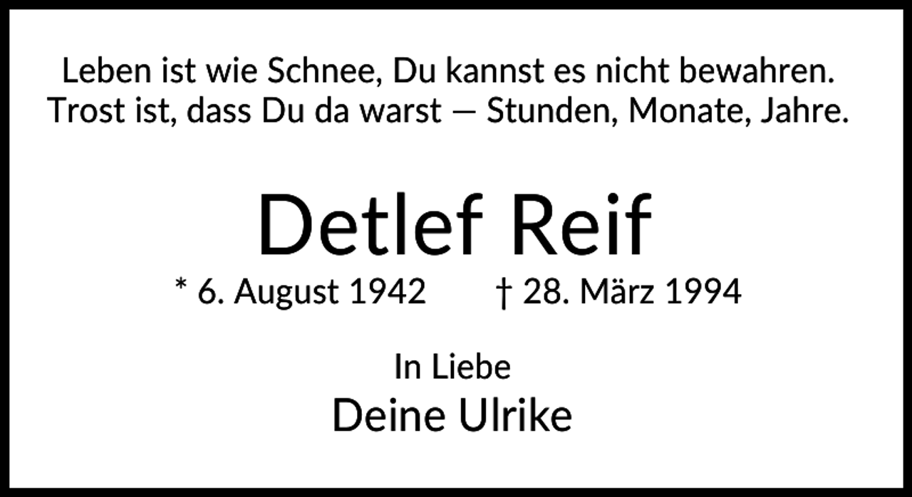 <p>Leben ist wie Schnee, Du kannst es nicht bewahren.<br />Trost ist, dass Du da warst — Stunden, Monate, Jahre.</p>
<p>Detlef Reif<br />* 6. August 1942</p>
<p>† 28. März 1994</p>
<p>In Liebe</p>
<p>Deine Ulrike</p>