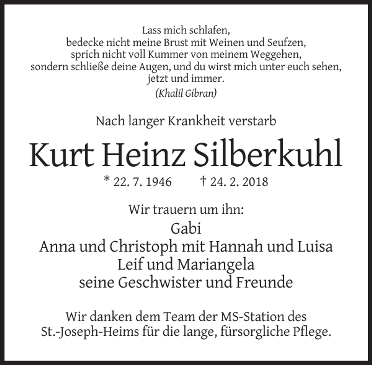 <p>Lass mich schlafen,<br />bedecke nicht meine Brust mit Weinen und Seufzen,<br />sprich nicht voll Kummer von meinem Weggehen,<br />sondern schließe deine Augen, und du wirst mich unter euch sehen,<br />jetzt und immer.<br />(Khalil Gibran)</p><p>Nach langer Krankheit verstarb</p><p>Kurt Heinz Silberkuhl<br />* 22. 7. 1946</p><p>† 24. 2. 2018</p><p>Wir trauern um ihn:</p><p>Gabi<br />Anna und Christoph mit Hannah und Luisa<br />Leif und Mariangela<br />seine Geschwister und Freunde<br />Wir danken dem Team der MS-Station des<br />St.-Joseph-Heims für die lange, fürsorgliche Pflege.</p>
