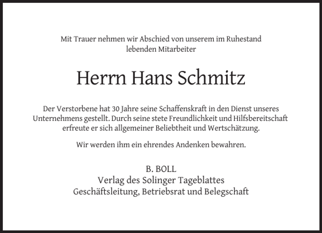 <p>Mit Trauer nehmen wir Abschied von unserem im Ruhestand<br />lebenden Mitarbeiter</p><p>Herrn Hans Schmitz<br />Der Verstorbene hat 30 Jahre seine Schaffenskraft in den Dienst unseres<br />Unternehmens gestellt. Durch seine stete Freundlichkeit und Hilfsbereitschaft<br />erfreute er sich allgemeiner Beliebtheit und Wertschätzung.<br />Wir werden ihm ein ehrendes Andenken bewahren.</p><p>B. BOLL<br />Verlag des Solinger Tageblattes<br />Geschäftsleitung, Betriebsrat und Belegschaft</p>