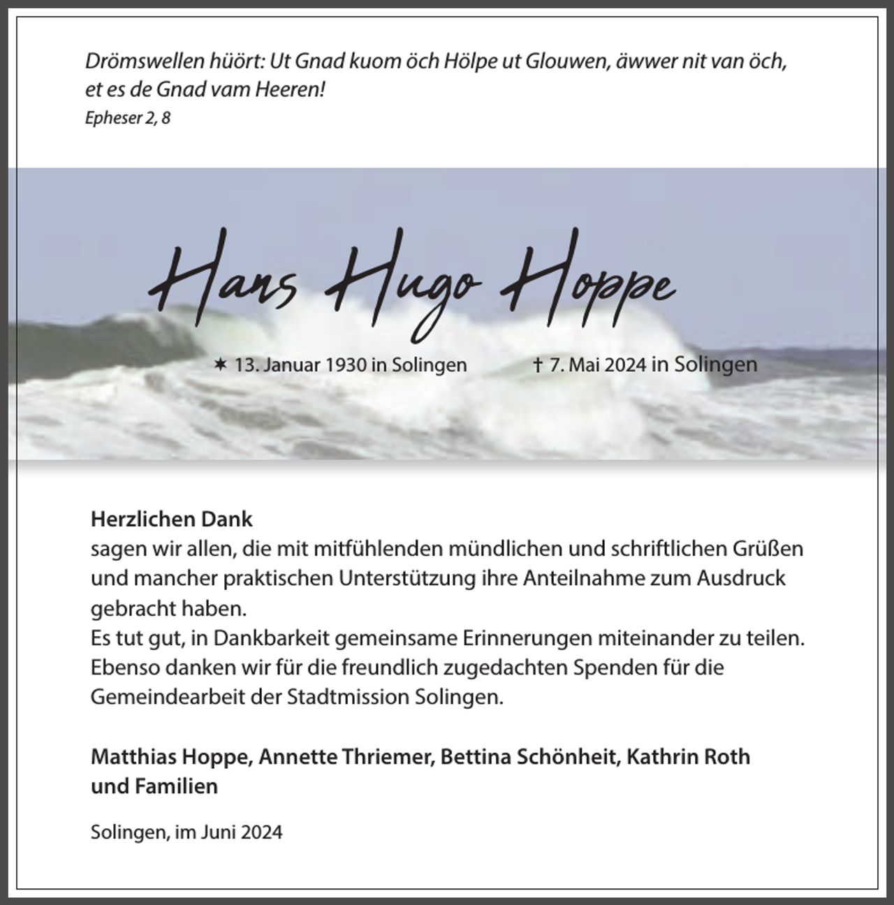 <p>Drömswellen hüört: Ut Gnad kuom öch Hölpe ut Glouwen, äwwer nit van öch,<br />et es de Gnad vam Heeren!<br />Epheser 2, 8</p><p>Hans Hugo Hoppe<br /> 13. Januar 1930 in Solingen</p><p>† 7. Mai 2024 in Solingen</p><p>Herzlichen Dank<br />sagen wir allen, die mit mitfühlenden mündlichen und schriftlichen Grüßen<br />und mancher praktischen Unterstützung ihre Anteilnahme zum Ausdruck<br />gebracht haben.<br />Es tut gut, in Dankbarkeit gemeinsame Erinnerungen miteinander zu teilen.<br />Ebenso danken wir für die freundlich zugedachten Spenden für die<br />Gemeindearbeit der Stadtmission Solingen.<br />Matthias Hoppe, Annette Thriemer, Bettina Schönheit, Kathrin Roth<br />und Familien<br />Solingen, im Juni 2024</p>