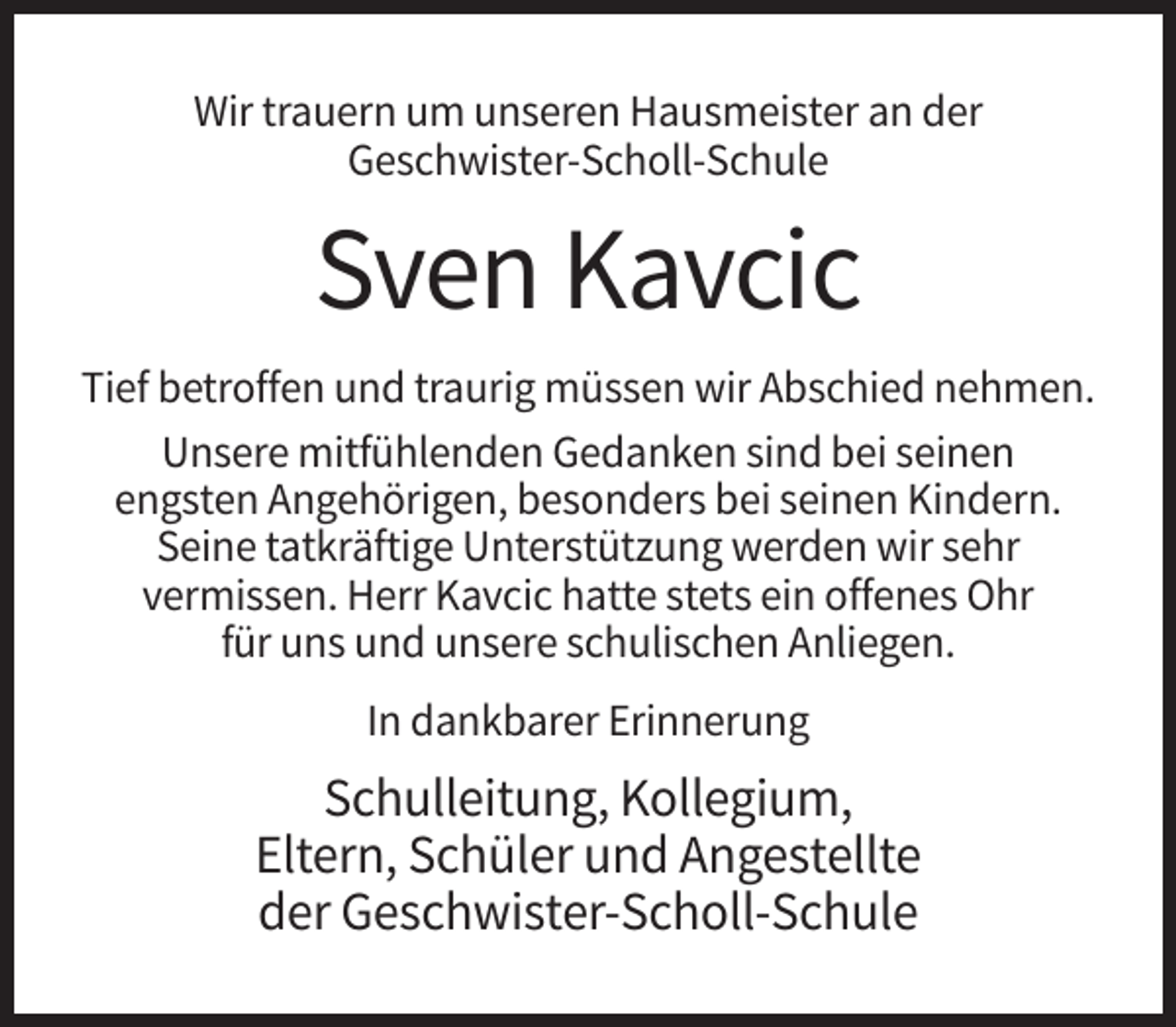 <p>Wir trauern um unseren Hausmeister an der<br />Geschwister-Scholl-Schule</p><p>Sven Kavcic<br />Tief betroffen und traurig müssen wir Abschied nehmen.<br />Unsere mitfühlenden Gedanken sind bei seinen<br />engsten Angehörigen, besonders bei seinen Kindern.<br />Seine tatkräftige Unterstützung werden wir sehr<br />vermissen. Herr Kavcic hatte stets ein offenes Ohr<br />für uns und unsere schulischen Anliegen.<br />In dankbarer Erinnerung</p><p>Schulleitung, Kollegium,<br />Eltern, Schüler und Angestellte<br />der Geschwister-Scholl-Schule</p>