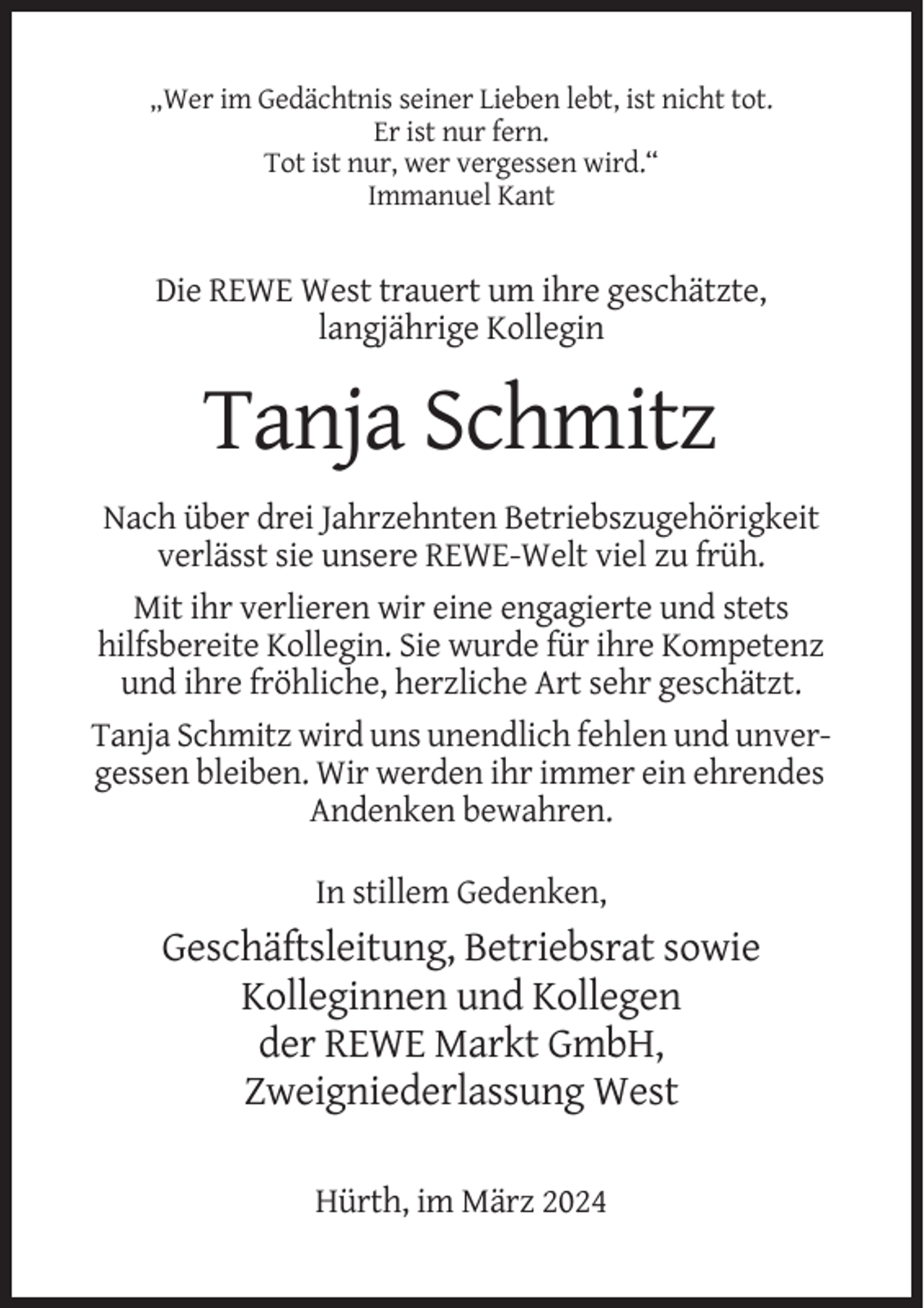<p>„Wer im Gedächtnis seiner Lieben lebt, ist nicht tot.<br />Er ist nur fern.<br />Tot ist nur, wer vergessen wird.“<br />Immanuel Kant</p><p>Die REWE West trauert um ihre geschätzte,<br />langjährige Kollegin</p><p>Tanja Schmitz<br />Nach über drei Jahrzehnten Betriebszugehörigkeit<br />verlässt sie unsere REWE-Welt viel zu früh.<br />Mit ihr verlieren wir eine engagierte und stets<br />hilfsbereite Kollegin. Sie wurde für ihre Kompetenz<br />und ihre fröhliche, herzliche Art sehr geschätzt.<br />Tanja Schmitz wird uns unendlich fehlen und unvergessen bleiben. Wir werden ihr immer ein ehrendes<br />Andenken bewahren.<br />In stillem Gedenken,</p><p>Geschäftsleitung, Betriebsrat sowie<br />Kolleginnen und Kollegen<br />der REWE Markt GmbH,<br />Zweigniederlassung West<br />Hürth, im März 2024</p>