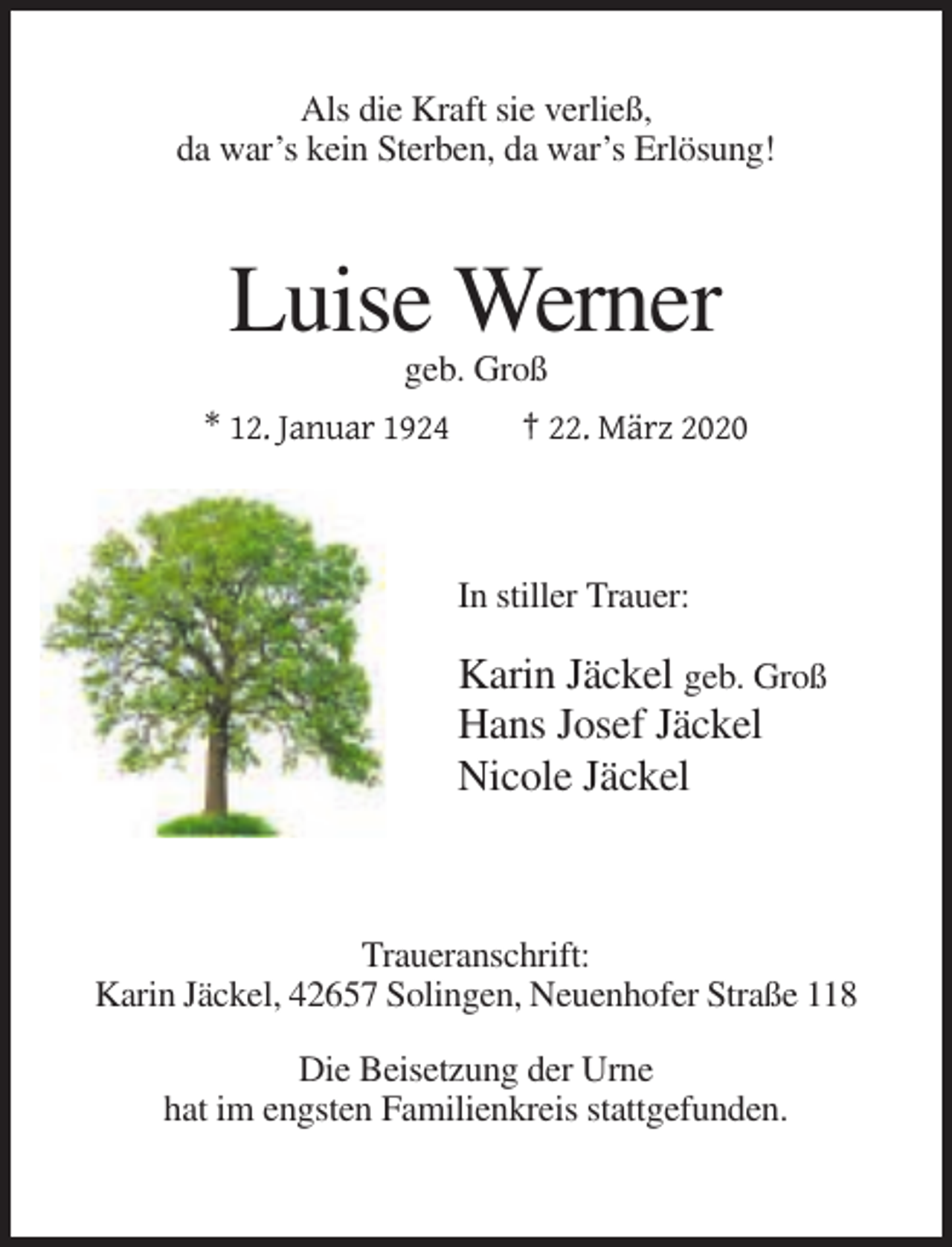 <p>Als die Kraft sie verließ,<br />da war’s kein Sterben, da war’s Erlösung!</p><p>Luise Werner<br />geb. Groß<br />* 12. Januar 1924</p><p>† 22. März 2020</p><p>In stiller Trauer:</p><p>Karin Jäckel geb. Groß<br />Hans Josef Jäckel<br />Nicole Jäckel</p><p>Traueranschrift:<br />Karin Jäckel, 42657 Solingen, Neuenhofer Straße 118<br />Die Beisetzung der Urne<br />hat im engsten Familienkreis stattgefunden.</p>