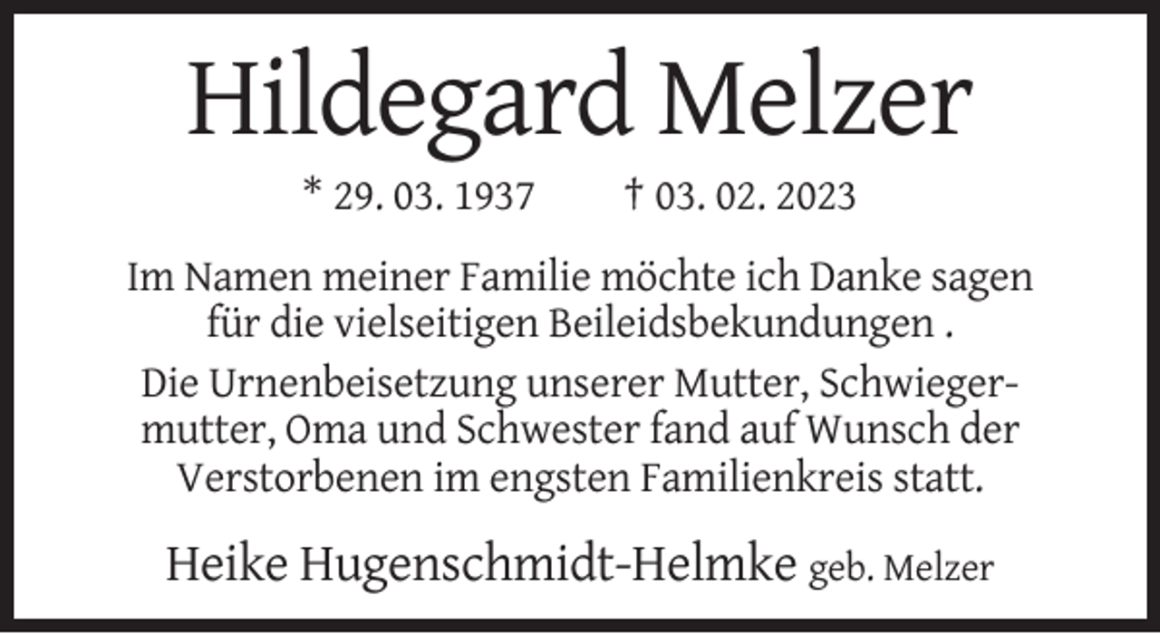 <p>Hildegard Melzer<br />* 29. 03. 1937</p><p>† 03. 02. 2023</p><p>Im Namen meiner Familie möchte ich Danke sagen<br />für die vielseitigen Beileidsbekundungen .<br />Die Urnenbeisetzung unserer Mutter, Schwiegermutter, Oma und Schwester fand auf Wunsch der<br />Verstorbenen im engsten Familienkreis statt.</p><p>Heike Hugenschmidt-Helmke geb. Melzer</p>