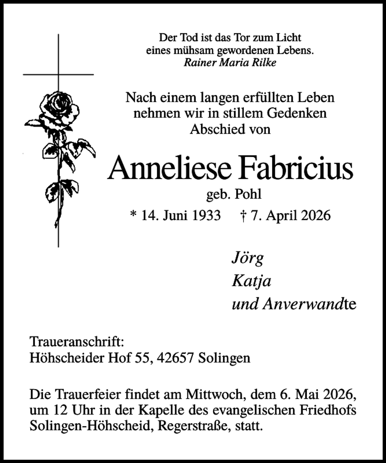<p>Der Tod ist das Tor zum Licht<br />eines mühsam gewordenen Lebens.<br />Rainer Maria Rilke</p><p>Nach einem langen erfüllten Leben<br />nehmen wir in stillem Gedenken<br />Abschied von</p><p>Anneliese Fabricius<br />geb. Pohl<br />* 14. Juni 1933 † 7. April 2026</p><p>Jörg<br />Katja<br />und Anverwandte<br />Traueranschrift:<br />Höhscheider Hof 55, 42657 Solingen<br />Die Trauerfeier findet am Mittwoch, dem 6. Mai 2026,<br />um 12 Uhr in der Kapelle des evangelischen Friedhofs<br />Solingen-Höhscheid, Regerstraße, statt.</p>