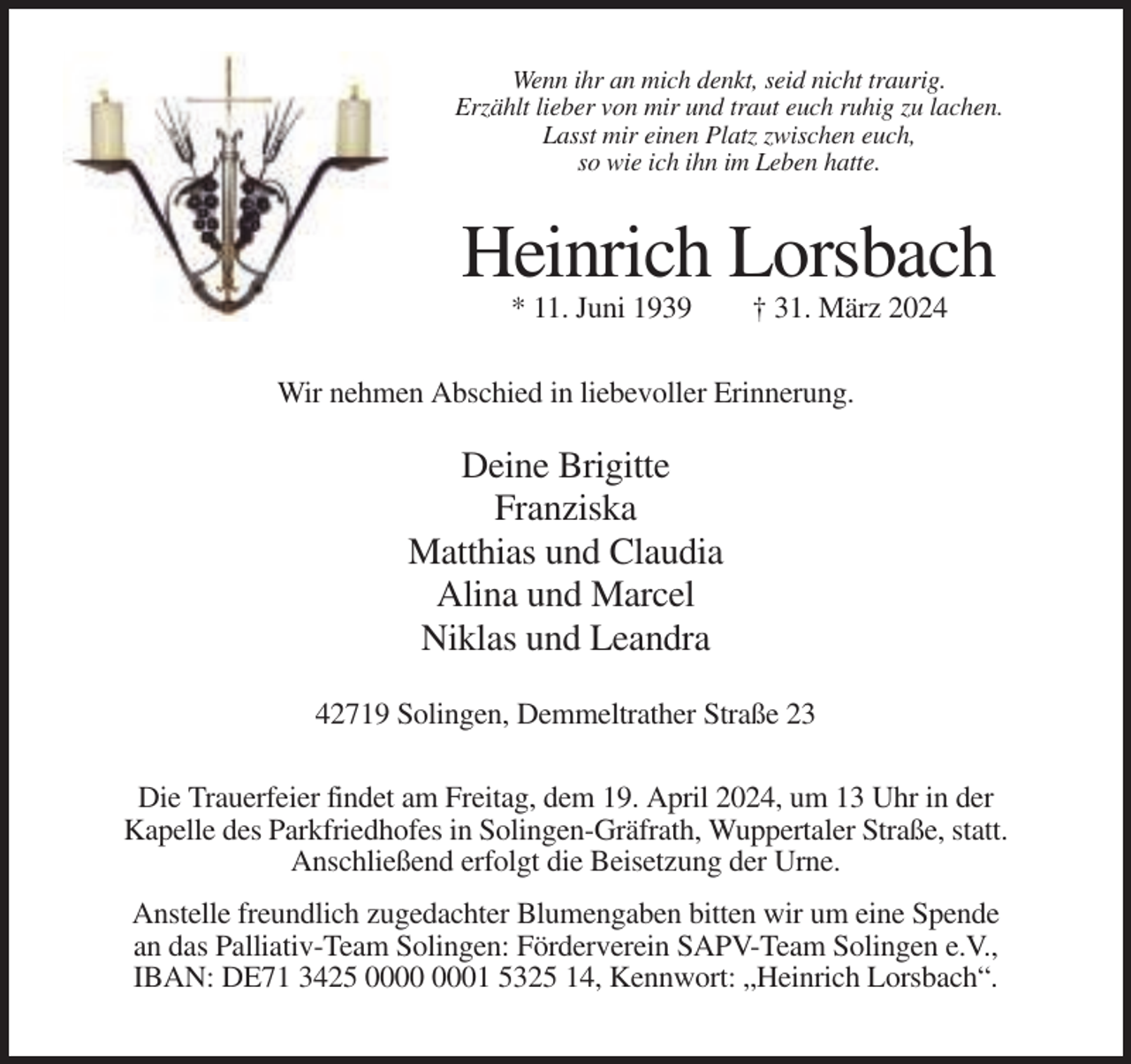 <p>Wenn ihr an mich denkt, seid nicht traurig.<br />Erzählt lieber von mir und traut euch ruhig zu lachen.<br />Lasst mir einen Platz zwischen euch,<br />so wie ich ihn im Leben hatte.</p><p>Heinrich Lorsbach<br />* 11. Juni 1939</p><p>† 31. März 2024</p><p>Wir nehmen Abschied in liebevoller Erinnerung.</p><p>Deine Brigitte<br />Franziska<br />Matthias und Claudia<br />Alina und Marcel<br />Niklas und Leandra<br />42719 Solingen, Demmeltrather Straße 23<br />Die Trauerfeier findet am Freitag, dem 19. April 2024, um 13 Uhr in der<br />Kapelle des Parkfriedhofes in Solingen-Gräfrath, Wuppertaler Straße, statt.<br />Anschließend erfolgt die Beisetzung der Urne.<br />Anstelle freundlich zugedachter Blumengaben bitten wir um eine Spende<br />an das Palliativ-Team Solingen: Förderverein SAPV-Team Solingen e.V.,<br />IBAN: DE71 3425 01 5325 14, Kennwort: „Heinrich Lorsbach“.</p>