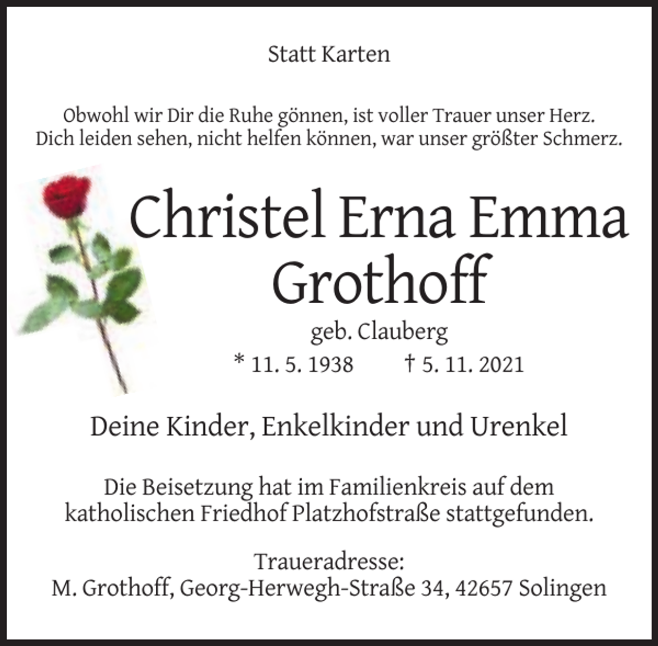 <p>Statt Karten<br />Obwohl wir Dir die Ruhe gönnen, ist voller Trauer unser Herz.<br />Dich leiden sehen, nicht helfen können, war unser größter Schmerz.</p><p>Christel Erna Emma<br />Grothoff<br />geb. Clauberg<br />* 11. 5. 1938<br />† 5. 11. 2021</p><p>Deine Kinder, Enkelkinder und Urenkel<br />Die Beisetzung hat im Familienkreis auf dem<br />katholischen Friedhof Platzhofstraße stattgefunden.<br />Traueradresse:<br />M. Grothoff, Georg-Herwegh-Straße 34, 42657 Solingen</p>