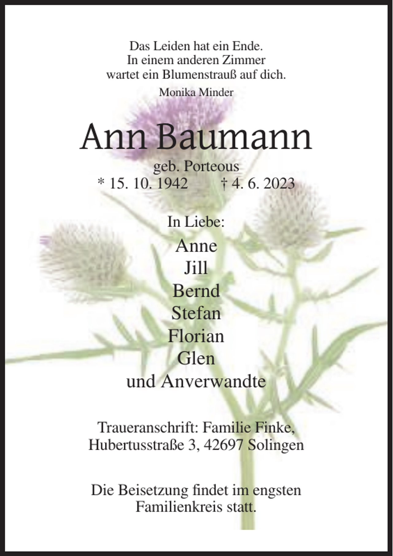 <p>Das Leiden hat ein Ende.<br />In einem anderen Zimmer<br />wartet ein Blumenstrauß auf dich.<br />Monika Minder</p><p>Ann Baumann<br />geb. Porteous<br />* 15. 10. 1942<br />† 4. 6. 2023<br />In Liebe:</p><p>Anne<br />Jill<br />Bernd<br />Stefan<br />Florian<br />Glen<br />und Anverwandte<br />Traueranschrift: Familie Finke,<br />Hubertusstraße 3, 42697 Solingen<br />Die Beisetzung findet im engsten<br />Familienkreis statt.</p>