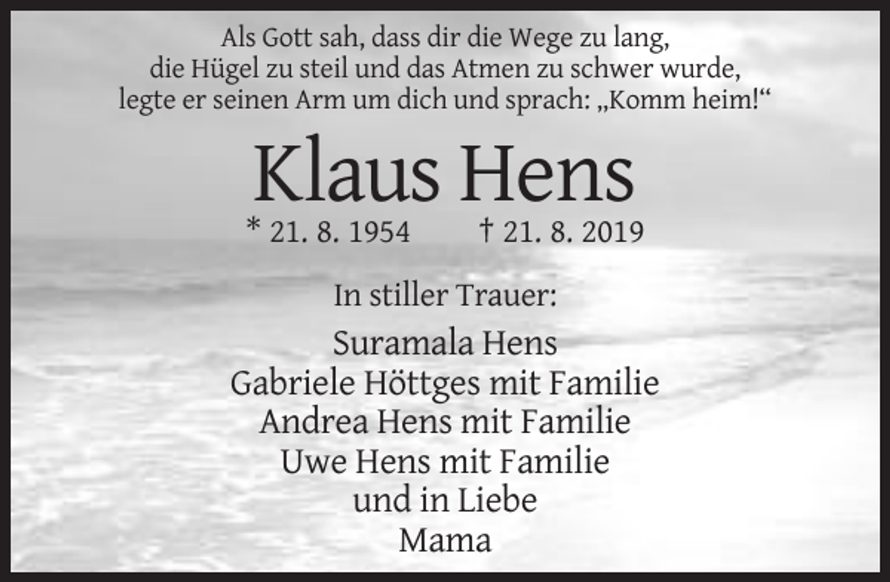 <p>Als Gott sah, dass dir die Wege zu lang,<br />die Hügel zu steil und das Atmen zu schwer wurde,<br />legte er seinen Arm um dich und sprach: „Komm heim!“</p><p>Klaus Hens<br />* 21. 8. 1954</p><p>† 21. 8. 2019</p><p>In stiller Trauer:</p><p>Suramala Hens<br />Gabriele Höttges mit Familie<br />Andrea Hens mit Familie<br />Uwe Hens mit Familie<br />und in Liebe<br />Mama</p>